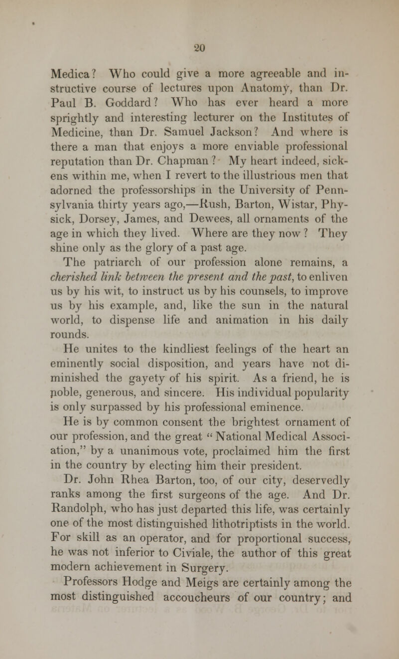 Medica? Who could give a more agreeable and in- structive course of lectures upon Anatomy, than Dr. Paul B. Goddard? Who has ever heard a more sprightly and interesting lecturer on the Institutes of Medicine, than Dr. Samuel Jackson? And where is there a man that enjoys a more enviable professional reputation than Dr. Chapman ? My heart indeed, sick- ens within me, when I revert to the illustrious men that adorned the professorships in the University of Penn- sylvania thirty years ago,—Rush, Barton, Wistar, Phy- sick, Dorsey, James, and Dewees, all ornaments of the age in which they lived. Where are they now ? They shine only as the glory of a past age. The patriarch of our profession alone remains, a cherished link between the present and the past, to enliven us by his wit, to instruct us by his counsels, to improve us by his example, and, like the sun in the natural world, to dispense life and animation in his daily rounds. He unites to the kindliest feelings of the heart an eminently social disposition, and years have not di- minished the gayety of his spirit. As a friend, he is noble, generous, and sincere. His individual popularity is only surpassed by his professional eminence. He is by common consent the brightest ornament of our profession, and the great  National Medical Associ- ation, by a unanimous vote, proclaimed him the first in the country by electing him their president. Dr. John Rhea Barton, too, of our city, deservedly ranks among the first surgeons of the age. And Dr. Randolph, who has just departed this life, was certainly one of the most distinguished lithotriptists in the world. For skill as an operator, and for proportional success, he was not inferior to Civiale, the author of this great modern achievement in Surgery. Professors Hodge and Meigs are certainly among the most distinguished accoucheurs of our country; and