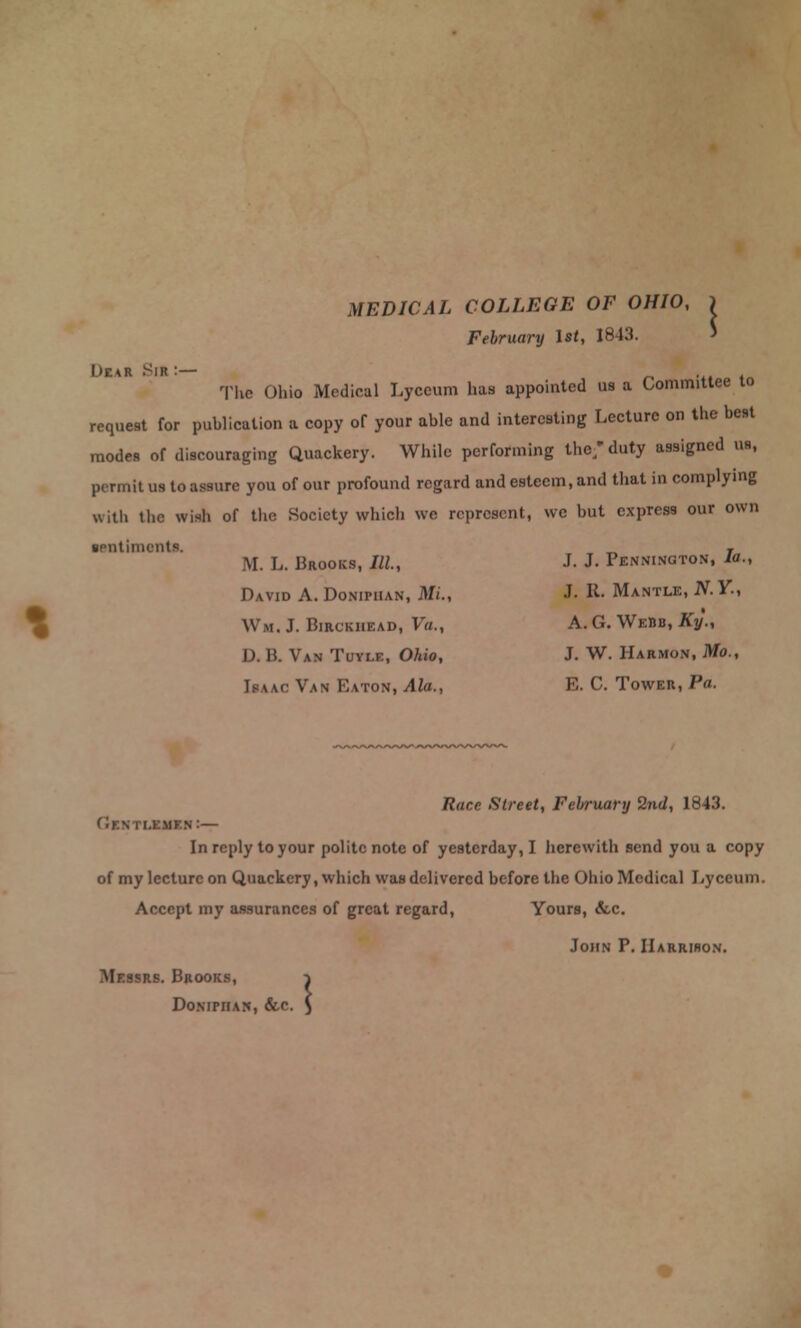 MEDICAL COLLEGE OF OHIO, ) February 1st, 1843. The Ohio Medical Lyceum has appointed us a Committee to request for publication a copy of your able and interesting Lecture on the best modes of discouraging Quackery. While performing the/ duty assigned us, permit us to assure you of our profound regard and esteem, and that in complying with the wish of the Society which wc represent, wc but express our own ■entimentc _ , M. L. Brooks, III, J. J. Pennington, la., David A. Doniphan, ML, J- R. Mantle, JV. Y., \\m. J. BmcKHEAD, Va., A.G. Webb, Ky., D. B. Van Tuyle, Ohio, J. W. Harmon, Mo., Isaac Van Eaton, Ala., E. C. Tower, Pa. Race Street, February 2nd, 1843. Hi— In reply to your polite note of yesterday, I herewith send you a copy of my lecture on Quackery, which was delivered before the Ohio Medical Lyceum. Accept my assurances of great regard, Yours, &c. John P. Harrison. Messrs. Brooks, i Do.NiniAN, &c. $