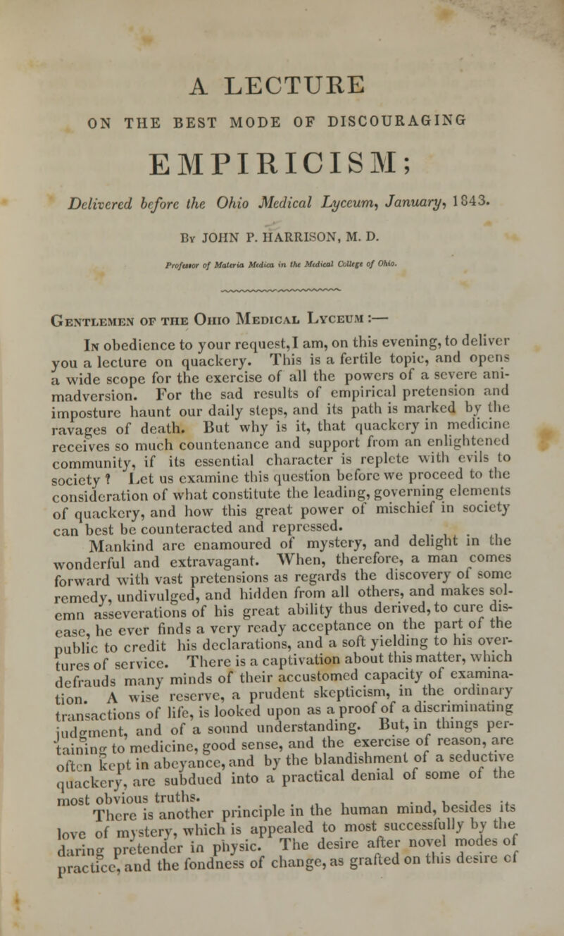 ON THE BEST MODE OF DISCOURAGING EMPIRICISM; Delivered before the Ohio Medical Lyceum, January, 1843. By JOHN P. HARRISON, M. D. Proftuor of Materia Mcdica in the Mtdical College of Ohio. Gentlemen of the Ohio Medical Lyceum :— In obedience to your request,I am, on this evening, to deliver you a lecture on quackery. This is a fertile topic, and opens a wide scope for the exercise of all the powers of a severe ani- madversion. For the sad results of empirical pretension and imposture haunt our daily steps, and its path is marked by the ravages of death. But why is it, that quackery in medicine receives so much countenance and support from an enlightened community, if its essential character is replete with evils to society ? Let us examine this question before we proceed to tbc consideration of what constitute the leading, governing elements of quackery, and how this great power of mischief in society can best be counteracted and repressed. Mankind arc enamoured of mystery, and delight in the wonderful and extravagant. When, therefore, a man comes forward with vast pretensions as regards the discovery of some remedy, undivulged, and hidden from all others, and makes sol- cmn asseverations of his great ability thus derived, to cure dis- ease, he ever finds a very ready acceptance on the part of the public to credit his declarations, and a soft yielding to his over- tures of service. There is a captation about this matter, which defrauds many minds of their accustomed capacity of examina- tion A wise reserve, a prudent skepticism, in the ordinary transactions of life, is looked upon as a proof of a discriminating judgment, and of a sound understanding. But, in things per- taining to medicine, good sense, and the exercise of reason, are often kept in abeyance, and by the blandishment of a seductive quackery, arc subdued into a practical denial of some of the most obvious truths. . There is another principle in the human mind, besides its love of mystery, which is appealed to most successfully by the £ri„g pretender in physic. The desire after novel modes of practice, and the fondness of change, as grafted on this desire cf