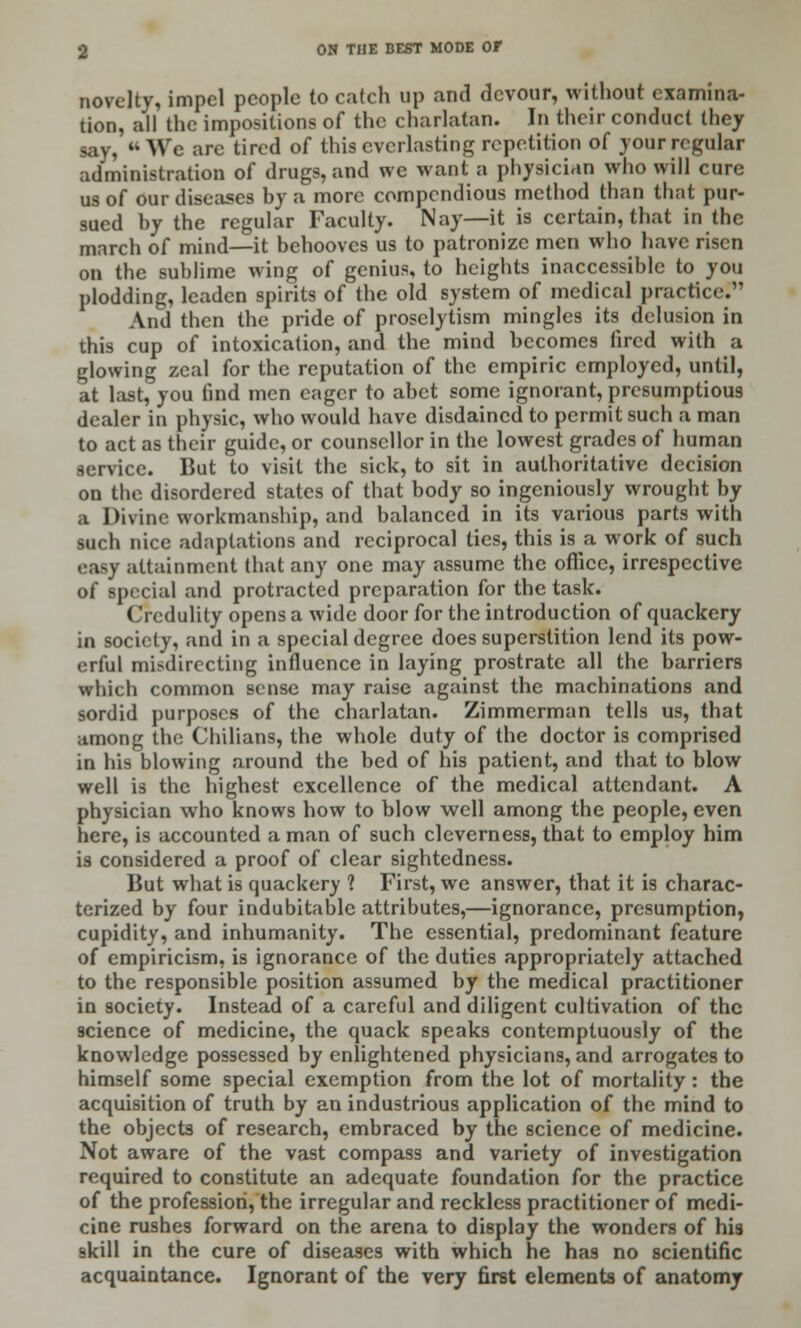 novelty, impel people to catch up and devour, without examina- tion, all the impositions of the charlatan. In their conduct they say,  We are tired of this everlasting repetition of your regular administration of drugs, and we want a physician who will cure us of our diseases by a more compendious method than that pur- sued by the regular Faculty. Nay—it is certain, that in the march of mind—it behooves us to patronize men who have risen on the sublime wing of genius, to heights inaccessible to you plodding, leaden spirits of the old system of medical practice1 And then the pride of prosclytism mingles its delusion in this cup of intoxication, and the mind becomes fired with a glowing zeal for the reputation of the empiric employed, until, at last, you find men eager to abet some ignorant, presumptious dealer in physic, who would have disdained to permit such a man to act as their guide, or counsellor in the lowest grades of human service. But to visit the sick, to sit in authoritative decision on the disordered states of that body so ingeniously wrought by a Divine workmanship, and balanced in its various parts with such nice adaptations and reciprocal ties, this is a work of such attainment that any one may assume the office, irrespective of special and protracted preparation for the task. Credulity opens a wide door for the introduction of quackery in society, and in a special degree does superstition lend its pow- erful misdirecting influence in laying prostrate all the barriers which common sense may raise against the machinations and sordid purposes of the charlatan. Zimmerman tells us, that among the Chilians, the whole duty of the doctor is comprised in his blowing around the bed of his patient, and that to blow well is the highest excellence of the medical attendant. A physician who knows how to blow well among the people, even here, is accounted a man of such cleverness, that to employ him is considered a proof of clear sightedness. But what is quackery ? First, we answer, that it is charac- terized by four indubitable attributes,—ignorance, presumption, cupidity, and inhumanity. The essential, predominant feature of empiricism, is ignorance of the duties appropriately attached to the responsible position assumed by the medical practitioner in society. Instead of a careful and diligent cultivation of the science of medicine, the quack speaks contemptuously of the knowledge possessed by enlightened physicians, and arrogates to himself some special exemption from the lot of mortality: the acquisition of truth by an industrious application of the mind to the objects of research, embraced by the science of medicine. Not aware of the vast compass and variety of investigation required to constitute an adequate foundation for the practice of the profession, the irregular and reckless practitioner of medi- cine rushes forward on the arena to display the wonders of his skill in the cure of diseases with which he has no scientific acquaintance. Ignorant of the very first elements of anatomy