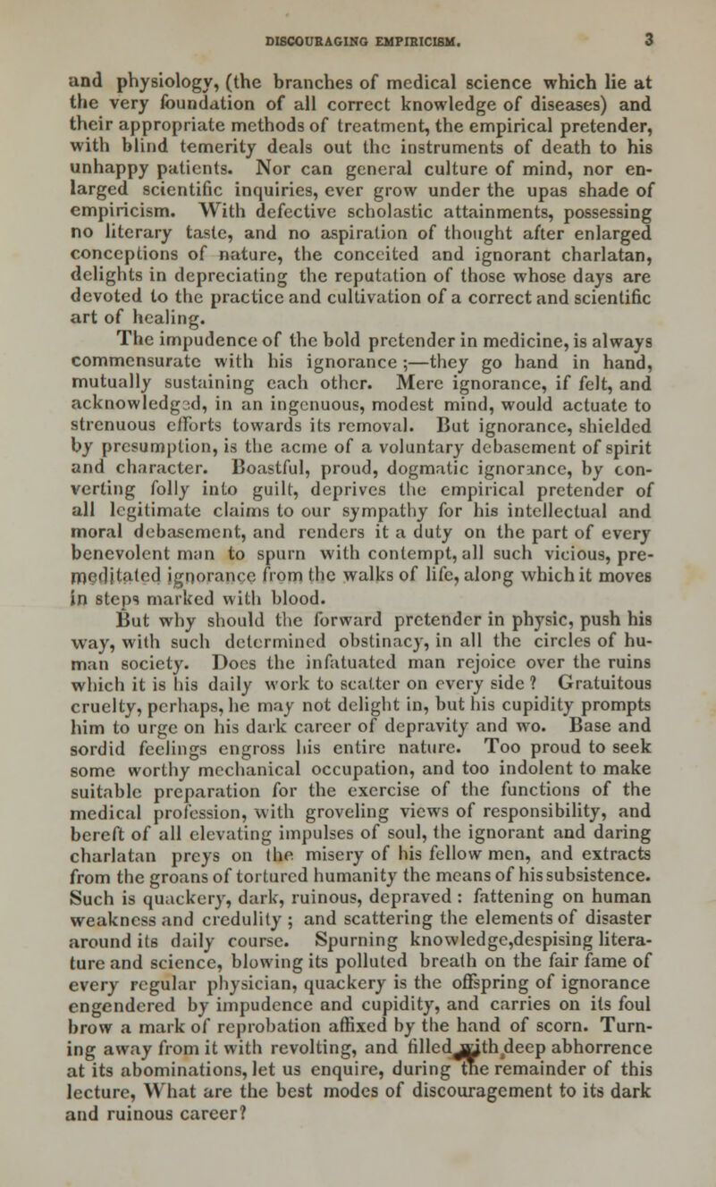 and physiology, (the branches of medical science which lie at the very foundation of all correct knowledge of diseases) and their appropriate methods of treatment, the empirical pretender, with blind temerity deals out the instruments of death to his unhappy patients. Nor can general culture of mind, nor en- larged scientific inquiries, ever grow under the upas shade of empiricism. With defective scholastic attainments, possessing no literary taste, and no aspiration of thought after enlarged conceptions of nature, the conceited and ignorant charlatan, delights in depreciating the reputation of those whose days are devoted to the practice and cultivation of a correct and scientific art of healing. The impudence of the bold pretender in medicine, is always commensurate with his ignorance ;—they go hand in hand, mutually sustaining each other. Mere ignorance, if felt, and acknowledg3d, in an ingenuous, modest mind, would actuate to strenuous efforts towards its removal. But ignorance, shielded by presumption, is the acme of a voluntary debasement of spirit and character. Boastful, proud, dogmatic ignorance, by con- verting folly into guilt, deprives the empirical pretender of all legitimate claims to our sympathy for his intellectual and moral debasement, and renders it a duty on the part of every benevolent man to spurn with contempt, all such vicious, pre- meditated ignorance from the walks of life, along which it moves in steps marked with blood. But why should the forward pretender in physic, push his way, with such determined obstinacy, in all the circles of hu- man society. Docs the infatuated man rejoice over the ruins which it is his daily work to scatter on every side ? Gratuitous cruelty, perhaps, he may not delight in, but his cupidity prompts him to urge on his dark career of depravity and wo. Base and sordid feelings engross his entire nature. Too proud to seek some worthy mechanical occupation, and too indolent to make suitable preparation for the exercise of the functions of the medical profession, with groveling views of responsibility, and bereft of all elevating impulses of soul, the ignorant and daring charlatan preys on the misery of his fellow men, and extracts from the groans of tortured humanity the means of his subsistence. Such is quackery, dark, ruinous, depraved : fattening on human weakness and credulity ; and scattering the elements of disaster around its daily course. Spurning knowledge,despising litera- ture and science, blowing its polluted breath on the fair fame of every regular physician, quackery is the offspring of ignorance engendered by impudence and cupidity, and carries on its foul brow a mark of reprobation affixed by the hand of scorn. Turn- ing away from it with revolting, and filledjtjth deep abhorrence at its abominations, let us enquire, during me remainder of this lecture, What are the best modes of discouragement to its dark and ruinous career?