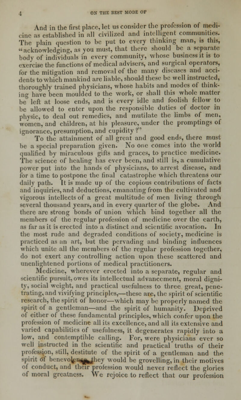 And in the first place, let us consider the profession of medi- cine as established in all civilized and intelligent communities. The plain question to be put to every thinking man, is this. ''acknowledging, as you must, that there should be a separate body of individuals in every community, whose business it is to exerciie the functions of medical advisers, and surgical operators, for the mitigation and removal of the many diseases and acci- dents to which mankind are liable, should these be well instructed, thoroughly trained physicians, whose habits and modes of think- ing have been moulded to the work, or shall this whole matter be left at loose ends, and is every idle and foolish fellow to be allowed to enter upon the responsible duties of doctor in physic, to deal out remedies, and mutilate the limbs of men, women, and children, at his pleasure, under the promptings of ignorance, presumption, and cupidity ? To the attainment of all great and good ends, there must be a special preparation given. No one comes into the world qualified by miraculous gifts and graces, to practice medicine. The science of healing has ever been, and still is, a cumulative power put into the hands of physicians, to arrest disease, and for a time to postpone the final catastrophe which threatens our daily path. It is made up of the copious contributions of facts and inquiries, and deductions, emanating from the cultivated and vigorous intellects of a great multitude of men living through several thousand years, and in every quarter of the globe. And there are strong bonds of union which bind together all the members of the regular profession of medicine over the earth, as far as it is erected into a distinct and scientific avocation. In the most rude and degraded conditions of society, medicine is practiced as an art, but the pervading and binding influences which unite all the members of the regular profession together, do not exert any controlling action upon these scattered and unenlightened portions of medical practitioners. Medicine, wherever erected into a separate, regular and scientific pursuit, owes its intellectual advancement, moral digni- ty, social weight, and practical usefulness to three great, pene- trating, and vivifying principles,—these are, the spirit of scientific research, the spirit of honor—which may be properly named the spirit of a gentleman—and the spirit of humanity. Deprived of either of these fundamental principles, which confer upon the profession of medicine all its excellence, and all its extensive and varied capabilities of usefulness, it degenerates rapidly into a low, and contemptible calling. For, were physicians ever so well instructed in the scientific and practical truths of their profession, still, destitute of the spirit of a gentleman and the spirit of benevojpqq^jhey would be grovelling, in their motives of conduct, and their profession would never reflect the glories of moral greatness. We rejoice to reflect that our profession