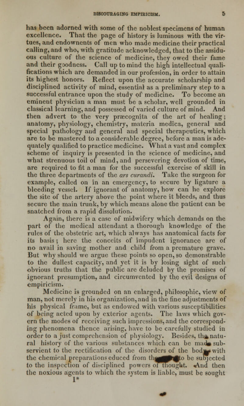has been adorned with some of the noblest specimens of human excellence. That the page of history is luminous with the vir- tues, and endownents of men who made medicine their practical calling, and who, with gratitude acknowledged, that to the assidu- ous culture of the science of medicine, they owed their fame and their goodness. Call up to mind the high intellectual quali- fications which are demanded in our profession, in order to attain its highest honors. Reflect upon the accurate scholarship and disciplined activity of mind, essential as a preliminary step to a successful entrance upon the study of medicine. To become an eminent physician a man must be a scholar, well grounded in classical learning, and possessed of varied culture of mind. And then advert to the very praecognita of the art of healing; anatomy, physiology, chemistry, materia medica, general and special pathology and general and special therapeutics, which are to be mastered to a considerable degree, before a man is ade- quately qualified to practice medicine. What a vast and complex scheme of inquiry is presented in the science of medicine, and what strenuous toil of mind, and persevering devotion of time, are required to fit a man for the successful exercise of skill in the three departments of the ars curandi. Take the surgeon for example, called on in an emergency, to secure by ligature a bleeding vessel. If ignorant of anatomy, how can he explore the site of the artery above the point where it bleeds, and thus secure the main trunk, by which means alone the patient can be snatched from a rapid dissolution. Again, there is a case of midwifery which demands on the part of the medical attendant a thorough knowledge of the rules of the obstetric art, which always has anatomical facts for its basis; here the conceits of impudent ignorance are of no avail in saving mother and child from a premature grave. But why should we argue these points so open, so demonstrable to the dullest capacity, and yet it is by losing sight of such obvious truths that the public are deluded by the promises of ignorant presumption, and circumvented by the evil designs of empiricism. Medicine is grounded on an enlarged, philosophic, view of man, not merely in his organization, and in the fine adjustments of his physical frame, but as endowed with various susceptibilities of being acted upon by exterior agents. The laws which gov- ern the modes of receiving such impressions, and the correspond- ing phenomena thence arising, have to be carefully studied in order to a just comprehension of physiology. Besides, thfc natu- ral history of the various substances which can be mad* sub- servient to the rectification of the disorders of the bodjjtowith the chemical preparations educed from thog^p^to be subjected to the inspection of disciplined powers of thought. *Vnd then the noxious agents to which the system is liable, must be sought 1*