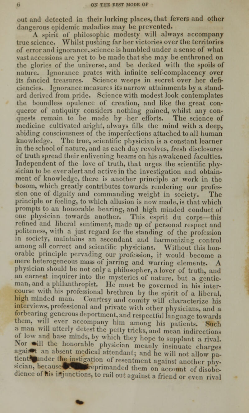 out and detected in their larking places, that fevers and other dangerous epidemic maladies may be prevented. A spirit of philosophic modesty will always accompany true science. \Vhil-t pushing far her victories over the territories of error and ignorance, science is humbled under a sense of what vast accessions arc yet to be made that she may be enthroned on the glories of the universe, and be decked with the spoils of nature. Ignorance prates with infinite self-complacency over its fancied treasures. Science weeps in secret over her defi- ciencies. Ignorance measures its narrow attainments by a stand- ard derived from pride. Science with modest look contemplates the boundless opulence of creation, and like the great con- queror of antiquity considers nothing gained, whilst any con- quests remain to be made by her efforts. The science of medicine cultivated aright, always tills the mind with a deep, abiding consciousness of the imperfections attached to all human knowledge. The true, scientific physician is a constant learner in the school of nature, and as each day revolves, fresh disclosures of truth spread their enlivening beams on his awakened faculties. Independent of the love of truth, that urges the scientific phy- sician to be ever alert and active in the investigation and obtain- ment of knowledge, there is another principle at work in the bosom, which greatly contributes towards rendering our profes- sion one of dignity and commanding weight in society. The principle or feeling, to which allusion is now made, is that which prompts to an honorable bearing, and high minded conduct of one physician towards another. This esprit du corps—this refined and liberal sentiment, made up of personal respect and politeness, with a just regard for the standing of the profession in society, maintains an ascendant and harmonizing control among all correct and scientific physicians. Without this hon- orable principle pervading our profession, it would become a mere heterogeneous mass of jarring and waning elements. A physician should be not only a philosopher, a lover of truth, and an earnest inquirer into the mysteries of nature, but a gentle- man, and a philanthropist. He must be governed in his~intcr- course with his professional brethren by the spirit of a liberal, high minded man. Courtesy and comity will characterize his interviews, professional and private with other physicians, and a forbearing generous deportment, and respectful language towards them, will ever accompany him among his patients. Such a man will utterly detest the petty tricks, and mean indirections of low and base minds, by which i.Uoy hope to supplant a rival. INor •ill the honorable physician meanly insinuate charges agaijt an absent medical attendant; and he will not allow pa- tient^pjinder the instigation of resentment against another phy- sician, betau:(.*^ap>(,primanded them on account of disobe- dience of His injunctions, to rail out against a friend or even rival