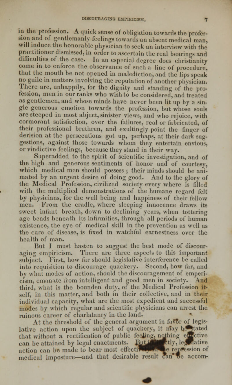 in the profession. A quick sense of obligation towards the profes- sion and of gentlemanly feelings towards an absent medical man, will induce the honorable physician to seek an interview with the practitioner dismissed, in order to ascertain the real bearings and difficulties of the case. In an especial degree does Christianity come in to enforce the observance of such a line of procedure, that the mouth be not opened in malediction, and the lips speak no guile in matters involving the reputation of another physician. There are, unhappily, for the dignity and standing of the pro- fession, men in our ranks who wish to be considered, and treated as gentlemen, and whose minds have never been lit up by a sin- gle generous emotion towards the profession, but whose souls are steeped in most abject, sinister views, and who rejoice, with cormorant satisfaction, over the failures, real or fabricated, of their professional brethren, and exultingly point the finger of derision at the persecutions got up, perhaps, at their dark sug- gestions, against those towards whom they entertain envious, or vindictive feelings, because they stand in their way. Superadded to the spirit of scientific investigation, and of the high and generous sentiments of honor and of courtesy, which medical men should possess ; their minds should be ani- mated by an urgent desire of doing good. And to the glory of the Medical Profession, civilized society every where is filled with the multiplied demonstrations of the humane regard felt by physicians, for the well being and happiness of their fellow men. From the cradle, where sleeping innocence draws its sweet infant breath, down to declining years, when tottering age bends beneath its infirmities, through all periods of human existence, the eye of medical skill in the prevention as well as the cure of disease, is fixed in watchful earnestness over the health of man. But I must hasten to suggest the best mode of discour- aging empiricism. There arc three aspects to this important subject. First, how far should legislative interference be called into requisition to discourage quackery. Second, how far, and by what modes of action, should the discouragement of emperi- cism, emanate from intelligent and good men in society. And third, what is the bounden duty, of the Medical Profession it- self, in this matter, and both in their collective, and in their individual capacity, what are the most expedient and successful modes by which regular and scientific physicians can arrest the ruinous career of charlatanry in the land. At the threshold of the general argument in favflr of legis- lative action upon the subject of quackery, it may hesitated that without a rectification of public feojing^ nothing ettctive can be attained by legal enactments. BuUJ|^tly. lejPlative action can lie. made to bear most ellectiP^^^^e rent^ssion of medical imposture—and that desirable result can*e accom-