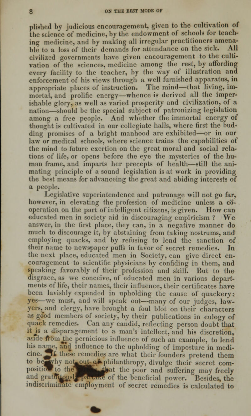 plishcd by judicious encouragement, given to the cultivation of the science of medicine, by the endowment of schools for teach- ing medicine, arid by making all irregular practitioners amena- ble to a loss of their demands for attendance on the sick. All civilized governments have given encouragement (o the culti- vation of the sciences, medicine among the rest, by affording every facility to the teacher, by the way of illustration and enforcement of his views through a well furnished apparatus, in appropriate places of instruction. The mind—that living, im- mortal, and prolific energy—whence is derived all the imper- ishable glory, as well as varied prosperity and civilization, of a nation—should be the special subject of patronizing legislation among a free people. And whether the immortal energy of thought is cultivated in our collegiate halls, where fust the bud- ding promises of a bright manhood are exhibited—or in our law or medical schools, where science trains the capabilities of the mind to future exertion on the great moral and social rela- tions of life, or opens before the eye the mysteries of the hu- man frame, and imparts her precepts of health—still the ani- mating principle of a sound legislation is at work in providing the best means for advanceing the great and abiding interests of a people. Legislative superintendence and patronage will not go far, however, in elevating the profession of medicine unless a co- operation on the part of intelligent citizens, is given. How can educated men in society aid in discouraging empiricism ? We answer, in the first place, they can, in a negative manner do much to discourage it, by abstaining from taking nostrums, and employing quacks, and by refusing to lend the sanction of their name to newspaper pull's in favor of secret remedies. In the next place, educated men in Society, can give direct en- couragement to scientific physicians by confiding in them, and speaking favorably of their profession and skill. But to the disgrace, as we conceive, of educated men in various depart- ments of life, their names, their influence, their certificates have been lavishly expended in upholding the cause of quackery: yes—we must, and will speak out—many of our judges, law- ycrs^and clergy, have brought a foul blot on their characters as good members of society, by their publications in eulogy of quack remedies. Can any candid, reflecting person doubt that itjs a disparagement to a man's intellect, and his discretion, aside fi-om^hc pernicious influence of such an example, to lend his name, and influence to the upholding of imposture in medi- cine, ^i these remedies are what their founders pretend them to be^vhy noLouU^philanthropy, divulge their secret com- tioWto thej Hjj^^at the poor and suffering may freeh positioWto tliej l^^al the poor and suffering may freely and gratu^ujd^Sr^rTof the beneficial power. Besides, the indiscriminate employment of secret remedies is calculated to