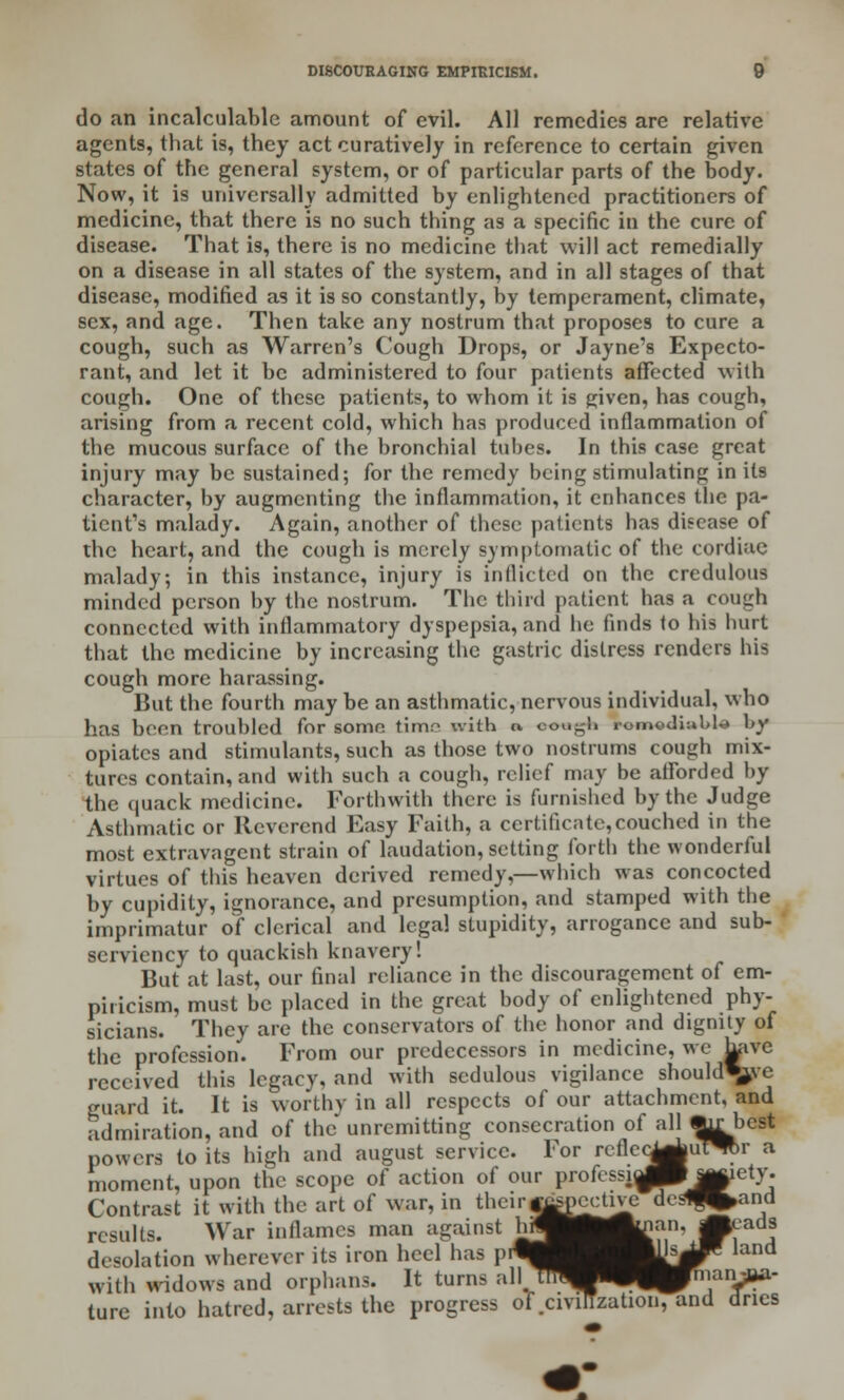 do an incalculable amount of evil. All remedies are relative agents, that is, they act curatively in reference to certain given states of the general system, or of particular parts of the body. Now, it is universally admitted by enlightened practitioners of medicine, that there is no such thing as a specific in the cure of disease. That is, there is no medicine that will act remedially on a disease in all states of the system, and in all stages of that disease, modified as it is so constantly, by temperament, climate, sex, and age. Then take any nostrum that proposes to cure a cough, such as Warren's Cough Drops, or Jayne's Expecto- rant, and let it be administered to four patients affected with cough. One of these patients, to whom it is given, has cough, arising from a recent cold, which has produced inflammation of the mucous surface of the bronchial tubes. In this case great injury may be sustained; for the remedy being stimulating in its character, by augmenting the inflammation, it enhances the pa- tient's malady. Again, another of these patients has disease of the heart, and the cough is merely symptomatic of the cordiae malady; in this instance, injury is inflicted on the credulous minded person by the nostrum. The third patient has a cough connected with inflammatory dyspepsia, and he finds to his hurt that the medicine by increasing the gastric distress renders his cough more harassing. But the fourth may be an asthmatic, nervous individual, who has been troubled for somo timr^ with a, cough romediubla by opiates and stimulants, such as those two nostrums cough mix- tures contain, and with such a cough, relief may be afforded by the quack medicine. Forthwith there is furnished by the Judge Asthmatic or Reverend Easy Faith, a certificate,couched in the most extravagent strain of laudation, setting forth the wonderful virtues of this heaven derived remedy,—which was concocted by cupidity, ignorance, and presumption, and stamped with the imprimatur of clerical and legal stupidity, arrogance and sub- serviency to quackish knavery! But at last, our final reliance in the discouragement of em- piricism, must be placed in the great body of enlightened phy- sicians. They are the conservators of the honor and dignity of the profession. From our predecessors in medicine, we have received this legacy, and with sedulous vigilance should\>vc guard it. It is worthy in all respects of our attachment, and admiration, and of the unremitting consecration of all *y: best powers to its high and august service. For reflc<^|uTO>r a moment, upon the scope of action of our protes,i^^j||iety. Contrast it with the art of war, in their jgsocctive desl^and results. War inflames man against h ^ ■ M - d.-c.lalion wherever its iron heel has prW| ^M^ land with widows and orphans. It turns all/mW^^J^nianjiw- ture into hatred, arrests the progress of .civilization, and dries