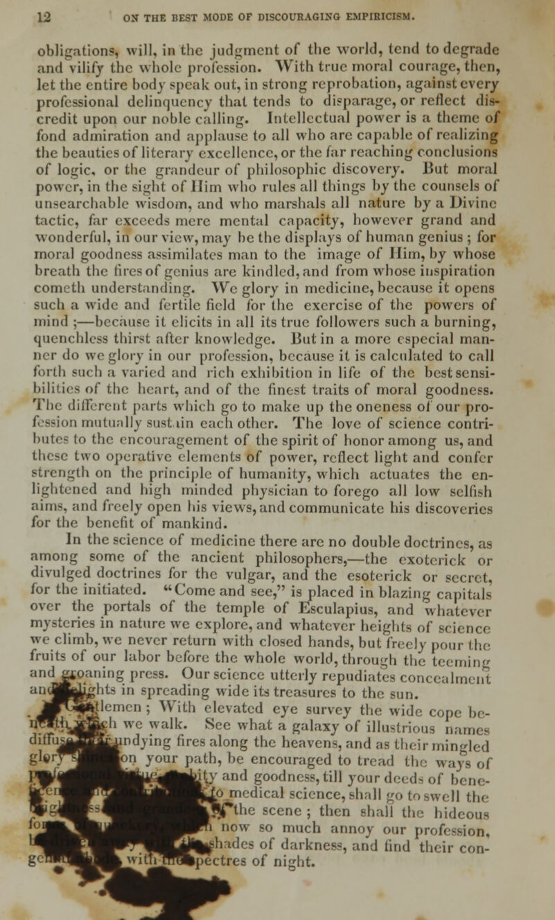 obligations, will, in the judgment of the world, tend to degrade and vilify the whole profession. With true moral courage, then, let the entire body speak out, in strong reprobation, against every professional delinquency that tends to disparage, or reflect dis- credit upon our noble calling. Intellectual power is a theme of fond admiration and applause to all who arc capable of realizing the beauties of literary excellence, or the far reaching conclusions of logic, or the grandeur of philosophic discovery. But moral power, in the sight of Him who rules all things by the counsels of unsearchable wisdom, and who marshals all nature by a Divine tactic, far exceeds mere mental capacity, however grand and wonderful, in our view, may be the displays of human genius ; for moral goodness assimilates man to the image of Him, by whose breath the fires of genius are kindled, and from whose inspiration cometh understanding. We glory in medicine, because it opens such a wide and fertile field for the exercise of the powers of mind ;—because it elicits in all its true followers such a burning, quenchless thirst after knowledge. But in a more especial man- ner do we glory in our profession, because it is calculated to call forth such a varied and rich exhibition in life of the best sensi- bilities of the heart, and of the finest traits of moral goodness. The dilFercnt parts which goto make up the oneness ol our pro- f—inn mutually sustain each other. The love of science contri- butes to the encouragement of the spirit of honor among us, and these two operative elements of power, reflect light and confer strength on the principle of humanity, which actuates the en- lightened and high minded physician to forego all low selfish aims, and freely open his views, and communicate his discoveries for the benefit of mankind. In the science of medicine there arc no double doctrines, as among some of the ancient philosophers,—the exotcrick or divulged doctrines for the vulgar, and the esoterick or secret, for the initiated. Come and see, is placed in blazing capitals over the portals of the temple of Esculapius, and whatever mysteries in nature we explore, and whatever heights of science we climb, we never return with closed hands, but freely pour the fruits of our labor before the whole world, through the teeming andj^oaning press. Our science utterly repudiates concealment 'orhts in spreading wide its treasures to the sun. felemcn ; With elevated eye survey the wide cope be- '■ we walk. See what a galaxy of illustrious names indying fires along the heavens, and as their mingled on your path, be encouraged to tread the ways of :iy and goodness, till your deeds of benc- medical science, shall go to swell the \txe scene ; then shall the hideous now so much annoy our profession. les of darkness, and find their con- Ipectres of night.