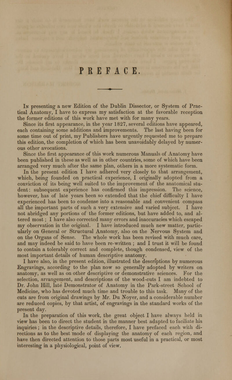 PREFACE. In presenting a new Edition of the Dublin Dissector, or System of Prac- tical Anatomy, I have to express my satisfaction at the favorable reception the former editions of this work have met with for many years. Since its first appearance, in the year 1827, several editions have appeared, each containing some additions and improvements. The last having been for some time out of print, my Publishers have urgently requested me to prepare this edition, the completion of which has been unavoidably delayed by numer- ous other avocations. Since the first appearance of this work numerous Manuals of Anatomy have been published in these as well as in other countries, some of which have been arranged very much after the same plan, others in a more systematic form. In the present edition I have adhered very closely to that arrangement, which, being founded on practical experience, I originally adopted from a conviction of its being well suited to the improvement of the anatomical stu- dent: subsequent experience has confirmed this impression. The science, however, has of late years been so extended that the chief difficulty I have experienced has been to condense into a reasonable and convenient compass all the important parts of such a very extensive and varied subject. I have not abridged any portions of the former editions, but have added to, and al- tered most; I have also corrected many errors and inaccuracies which escaped my observation in the original. I have introduced much new matter, partic- ularly on General or Structural Anatomy, also on the Nervous System and on the Organs of Sense. The whole work has been revised with much care, and may indeed be said to have been re-written ; and I trust it will be found to contain a tolerably correct and complete, though condensed, view of the most important details of human descriptive anatomy. I have also, in the present edition, illustrated the descriptions by numerous Engravings, according to the plan now so generally adopted by writers on anatomy, as well as on other descriptive or demonstrative sciences. For the selection, arrangement, and descriptions of the wood-cuts I am indebted to Dr. John Hill, late Demonstrator of Anatomy in the Park-street School of Medicine, who has devoted much time and trouble to this task. Many of the cuts are from original drawings by Mr. Du Noyer, and a considerable number are reduced copies, by that artist, of engravings in the standard works of the present day. In the preparation of this work, the great object I have always held in view has been to direct the student in the manner best adapted to faciliate his inquiries; in the descriptive details, therefore, I have prefaced each with di- rections as to the best mode of displaying the anatomy of each region, and have then directed attention to those parts most useful in a practical, or most interesting in a physiological, point of view.