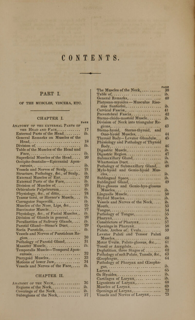 CONTENTS. PART I. OF THE MUSCLES, VISCERA, ETC. CHAPTER I. PAGE Anatomy of the external Parts of the Head and Face, 17 External Parts of the Head, ib. General Remarks on Muscles of the Head, 18 Division of, ib. Table of the Muscles of the Head and Face, ib. Superficial Muscles of the Head, 20 Occipito-frontalis—Epicranial Apon- eurosis, ib. Vessels and Nerves of Scalp, ... 21 Structure, Pathology, etc., of Scalp,. ib. External Muscles of Ear 22 External Parts of the Face, ib. Division of Muscles of, 23 Orbicularis Palpebrarum. ib. Physiology. &c. of ditto, 24 Tensor tarsi, or Horner's Muscle,. .. ib. Corrugator Supercilii,. ib. Muscles of the Nose, Lips, &c, 25 Buccinator Muscle 27 Physiology, &a, of Facial Muscles,, ib. Division of Glands in general, 28 Peculiarities of Salivary Glands, ib. Parotid Gland—Steno's Duct 29 Socia Parotidis, ib. Vessels and Nerves of Parotidean Re- gion 30 Pathology of Parotid Gland, 31 Masseter Muscle, ib. Temporalis Muscle—Temporal Apon- eurosis, 32 Pterygoid Muscles, 33 Motions of lower Jaw, 34 Vessels and Nerves of the Face, ib. CHAPTER II. Anatomy of the Neck, 36 Regions of the Neck, ib. Coverings of the Neck, ib. Subregions of the Neck, 37 PAGE The Muscles of the Neck, 38 Table of, ib. General Remarks, 40 Platysma-myoides — Musculus Riso- rius Santorini, ib. Cervical FasciaB, 41 Prevertebral Fascia. 42 Sterno-cleido-mastoid Muscle ib. Division of Neck into triangular Re- gions, 43 Sterno-hyoid, Sterno-thyroid, and Omo-hyoid Muscles, 44 Thyroid Body—Levator Glandulse,.. 45 Physiology and Pathology of Thyroid Body, 40 Digastric Muscle, ib. Digastric Region 47 Submaxillary Gland, ib. Whartonian Duct, ib. Pathology of Submaxillary Gland,.. 48 Mylo-hyoid and Genio-hyoid Mus- cles, ib. Sublingual Space, ib. Sublingual Gland, 49 Hyo-glossus and Genio-hyo-glossus Muscles, ib. Lingualis Muscle, 50 Styloid Muscles, ib. Vessels and Nerves of the Neck,.... ib. Mouth, 53 Tongue, 54 Pathology of Tongue, 55 Pharynx, ib. Constrictors of Pharynx. 57 Openings in Pharynx, 58 Palate, Arches of; Uvula 59 Levator Palati and Tensor Palati Muscles, 60 Motor Uvula;, Palato-glossus, &c.,... 61 Tonsil or Amygdala. ib. Deglutition, three Stages of. 62 Pathology of soft Palate, Tonsils, &c, 63 OSsophagus, 64 Pathology of Pharynx and GEsopha- gus, , ib. Larynx, 65 Os Hyoides, ib. Cartilages of Larynx, ib. Ligaments of Larynx, 68 Muscles of Larynx, 69 Openings of Larynx, 72 Vessels and Nerves of Larynx, 73