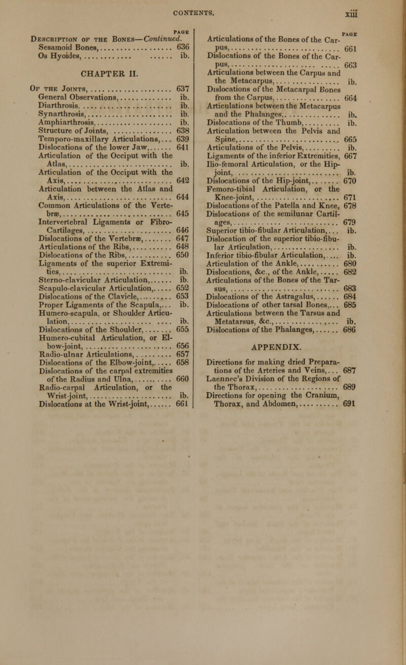 XU1 PAOIC Description of the Bones—Continued. Sesamoid Bones, 636 Os Hyoides, ib. CHAPTER II. Of the Joints, 637 General Observations ib. Diarthrosis ib. Synarthrosis, ib. Amphiarthrosis, ib. Structure of Joints, 638 Temporo-maxillary Articulations,... 639 Dislocations of the lower Jaw, 641 Articulation of the Occiput with the Atlas, ib. Articulation of the Occiput with the Axis, 642 Articulation between the Atlas and Axis, 644 Common Articulations of the Verte- brae, 645 Intervertebral Ligaments or Fibro- Cartilages, 646 Dislocations of the Vertebras, 647 Articulations of the Ribs, 648 Dislocations of the Ribs, 650 Ligaments of the superior Extremi- ties, ib. Sterno-clavicular Articulation, ib. Scapuloclavicular Articulation 652 Dislocations of the Clavicle, 653 Proper Ligaments of the Scapula,... ib. Humero-scapula, or Shoulder Articu- lation, ib. Dislocations of the Shoulder, 655 Humero-cubital Articulation, or El- bow-joint, 656 Radio-ulnar Articulations, 657 Dislocations of the Elbow-joint, 658 Dislocations of the carpal extremities of the Radius and Ulna, 660 Radio-carpal Articulation, or the Wrist-joint, ib. Dislocations at the Wrist-joint, 661 Articulations of the Bones of the Car- pus. 661 Dislocations of the Bones of the Car- pus, 663 Articulations between the Carpus and the Metacarpus, ib. Dislocations of the Metacarpal Bones from the Carpus, 664 Articulations between the Metacarpus and the Phalanges, ib. Dislocations of the Thumb, ib. Articulation between the Pelvis and Spine, 665 Articulations of the Pelvis, ib. Ligaments of the inferior Extremities, 667 Ilio-femoral Articulation, or the Hip- joint, ib. Dislocations of the Hip-joint, 670 Femoro-tibial Articulation, or the Knee-joint, 671 Dislocations of the Patella and Knee, 678 Dislocations of the semilunar Cartil- ages, 679 Superior tibio-fibular Articulation,... ib. Dislocation of the superior tibio-fibu- lar Articulation, ib. Inferior tibio-fibular Articulation, ib. Articulation of the Ankle, 680 Dislocations, &c., of the Ankle, 682 Articulations of the Bones of the Tar- sus, 683 Dislocations of the Astragalus, 684 Dislocations of other tarsal Bones,... 685 Articulations between the Tarsus and Metatarsus, &c, ,... ib. Dislocations of the Phalanges 686 APPENDIX. Directions for making dried Prepara- tions of the Arteries and Veins,... 687 Laennec's Division of the Regions of the Thorax, 689 Directions for opening the Cranium, Thorax, and Abdomen, 691