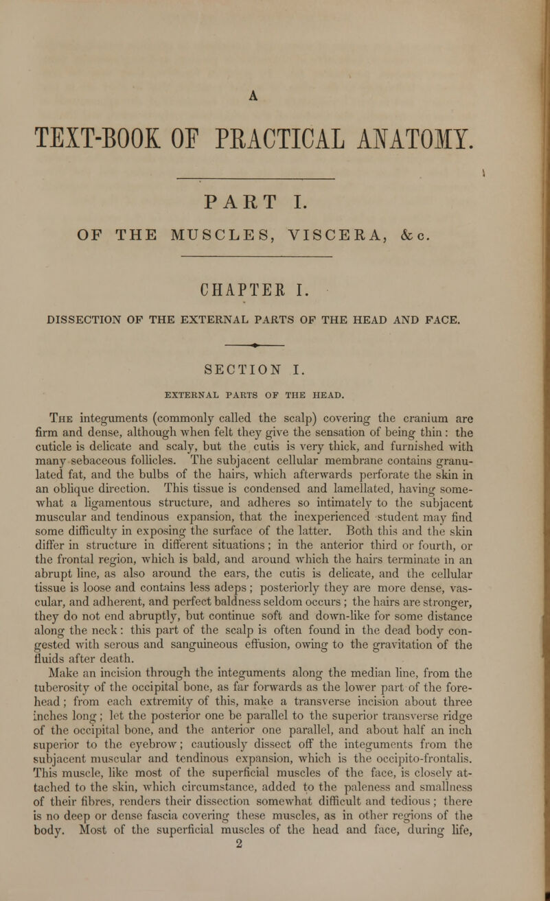 A TEXT-BOOK OF PRACTICAL ANATOMY. PART I. OF THE MUSCLES, VISCERA, &c. CHAPTER I. DISSECTION OF THE EXTERNAL PARTS OP THE HEAD AND FACE. SECTION I. EXTERNAL PARTS OF THE HEAD. The integuments (commonly called the scalp) covering the cranium are firm and dense, although when felt they give the sensation of being thin: the cuticle is delicate and scaly, but the cutis is very thick, and furnished with many sebaceous follicles. The subjacent cellular membrane contains granu- lated fat, and the bulbs of the hairs, which afterwards perforate the skin in an oblique direction. This tissue is condensed and lamellated, having some- what a ligamentous structure, and adheres so intimately to the subjacent muscular and tendinous expansion, that the inexperienced student may find some difficulty in exposing the surface of the latter. Both this and the skin differ in structure in different situations; in the anterior third or fourth, or the frontal region, which is bald, and around which the hairs terminate in an abrupt line, as also around the ears, the cutis is delicate, and the cellular tissue is loose and contains less adeps; posteriorly they are more dense, vas- cular, and adherent, and perfect baldness seldom occurs ; the hairs are stronger, they do not end abruptly, but continue soft and down-like for some distance along the neck: this part of the scalp is often found in the dead body con- gested with serous and sanguineous effusion, owing to the gravitation of the fluids after death. Make an incision through the integuments along the median line, from the tuberosity of the occipital bone, as far forwards as the lower part of the fore- head ; from each extremity of this, make a transverse incision about three inches long; let the posterior one be parallel to the superior transverse ridge of the occipital bone, and the anterior one parallel, and about half an inch superior to the eyebrow; cautiously dissect off the integuments from the subjacent muscular and tendinous expansion, which is the occipito-frontalis. This muscle, like most of the superficial muscles of the face, is closely at- tached to the skin, which circumstance, added to the paleness and smallness of their fibres, renders their dissection somewhat difficult and tedious; there is no deep or dense fascia covering these muscles, as in other regions of the body. Most of the superficial muscles of the head and face, during life, 2