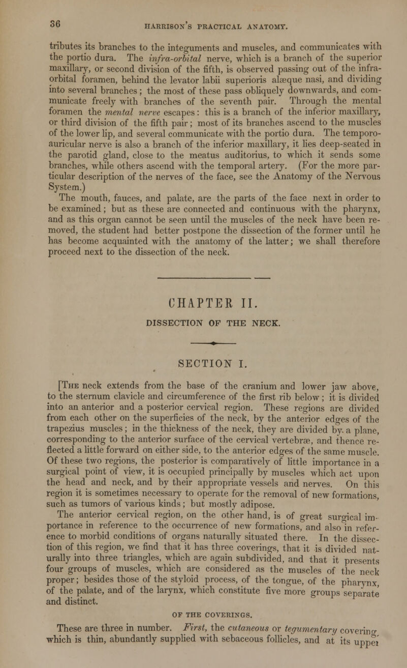tributes its branches to the integuments and muscles, and communicates with the portio dura. The infra-orbital nerve, which is a branch of the superior maxillary, or second division of the fifth, is observed passing out of the infra- orbital foramen, behind the levator labii superioris alaeque nasi, and dividing into several branches ; the most of these pass obliquely downwards, and com- municate freely with branches of the seventh pair. Through the mental foramen the mental nerve escapes: this is a branch of the inferior maxillary, or third division of the fifth pair; most of its branches ascend to the muscles of the lower lip, and several communicate with the portio dura. The temporo- auricular nerve is also a branch of the inferior maxillary, it lies deep-seated in the parotid gland, close to the meatus auditorius, to which it sends some branches, while others ascend with the temporal artery. (For the more par- ticular description of the nerves of the face, see the Anatomy of the Nervous System.) The mouth, fauces, and palate, are the parts of the face next in order to be examined; but as these are connected and continuous with the pharynx, and as this organ cannot be seen until the muscles of the neck have been re- moved, the student had better postpone the dissection of the former until he has become acquainted with the anatomy of the latter; we shall therefore proceed next to the dissection of the neck. CHAPTER II. DISSECTION OP THE NECK. SECTION I. [The neck extends from the base of the cranium and lower jaw above, to the sternum clavicle and circumference of the first rib below; it is divided into an anterior and a posterior cervical region. These regions are divided from each other on the superficies of the neck, by the anterior edges of the trapezius muscles; in the thickness of the neck, they are divided by. a plane, corresponding to the anterior surface of the cervical vertebrae, and thence re- flected a little forward on either side, to the anterior edges of the same muscle. Of these two regions, the posterior is comparatively of little importance in a surgical point of view, it is occupied principally by muscles which act upon the head and neck, and by their appropriate vessels and nerves. On this region it is sometimes necessary to operate for the removal of new formations, such as tumors of various kinds ; but mostly adipose. The anterior cervical region, on the other hand, is of great surgical im- portance in reference to the occurrence of new formations, and alsoln refer- ence to morbid conditions of organs naturally situated there. In the dissec- tion of this region, we find that it has three coverings, that it is divided nat- urally into three triangles, which are again subdivided, and that it presents four groups of muscles, which are considered as the muscles of the neck proper; besides those of the styloid process, of the tongue, of the pharynx of the palate, and of the larynx, which constitute five more groups separate and distinct. OF THE COVERINGS. These are three in number. First, the cutaneous or tegumentary covering which is thin, abundantly supplied with sebaceous follicles, and at its uppei