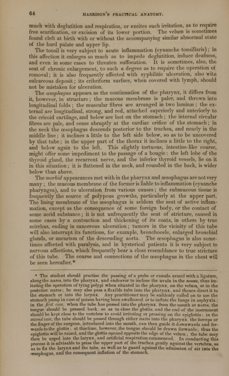 much with deglutition and respiration, or excites such irritation, as to require free scarification, or excision of its lower portion. The velum is sometimes found cleft at birth with or without the accompanying similar abnormal state of the hard palate and upper lip. The tonsil is very subject to acute inflammation (cynanche tonsillaris) ; in this affection it enlarges so much as to impede deglutition, induce deafness, and even in some cases to threaten suffocation. It is sometimes, also, the seat of chronic enlargement, to such a degree as to require the operation of removal; it is also frequently affected with syphilitic ulceration, also witn calcareous deposit; its cribriform surface, when covered with lymph, should not be mistaken for ulceration. The oesophagus appears, as the continuation of the pharynx, it differs from it, however, in structure; the mucous membrane is paler, and thrown into longitudinal folds ; the muscular fibres are arranged in two laminae ; the ex- ternal are longitudinal, strong, and red, attached superiorly and anteriorly to the cricoid cartilage, and below are lost on the stomach ; the internal circular fibres are pale, and cease abruptly at the cardiac orifice of the stomach; in the neck the oesophagus descends posterior to the trachea, and nearly in the middle line ; it inclines a little to the left side below, so as to be uncovered by that tube; in the upper part of the thorax it inclines a little to the right, and below again to the left. This slightly tortuous, intestine-like course, might offer some impediment to the passage of a bougie: the left lobe of the thyroid gland, the recurrent nerve, and the inferior thyroid vessels, lie on it in this situation; it is flattened in the neck, and rounded in the back, is wider below than above. The morbid appearances met with in the pharynx and oesophagus are not very many ; the mucous membrane of the former is liable to inflammation (cynanche pharyngea), and to ulceration from various causes; the submucous tissue is frequently the source of polypous growths, particularly at the upper part. The lining membrane of the oesophagus is seldom the seat of active inflam- mation, except as the consequence of some foreign body, or the contact of some acrid substance; it is not unfrequently the seat of stricture, caused in some cases by a contraction and thickening of its coats, in others by true scirrhus, ending in cancerous ulceration; tumors in the vicinity of this tube will also interrupt its functions, for example, bronchocele, enlarged bronchial glands, or aneurism of the descending aorta. The oesophagus is also some- times affected with paralysis, and in hysterical patients it is very subject to nervous affections, which frequently bear a close resemblance to true stricture of this tube. The course and connections of the oesophagus in the chest will be seen hereafter.* * The student should practise the passing of a probe or canula armed with a ligature, along the nares.into the pharynx, and endeavor to inclose the uvula in the noose, thus im- itating the operation of tying polypi when situated in the pharynx, on the velum, or in the posterior nares ; he may also pass a flexible tube into the pharynx, and thence direct it to the stomach or into the larynx. Any practitioner may be suddenly called on to use the stomach pump in case of poison having been swallowed or to inflate the limits in asphyxia ; in the first case, when the tube has passed into the pharynx, from the mouth or nares, the tongue should be pressed back, so as to close the <rlottis and the end of the instrument should be kept close to the vertebrae to avoid irritating or pressing on the epiglottis ; in the second case, the tube should be passed through either naris into the pharynx the forceps or the finger of the surgeon, introduced into the mouth, can then guide it d.iwn wards and for- wards to the glottis; at thistime, however, the tongue should be drawn forwards; thus the epiglottis will be raised, and the glottis opened opposite the edge of the velum ; the tube may then be urged into the larynx, and artificial respiration commenced. In conducting this process it is advisable to press the upper part of the trachea gently against the vertebrae, so as to fix the larynx and the tube, as well as to guard against the admission of air into the oesophagus, and the consequent inflation of the stomach.