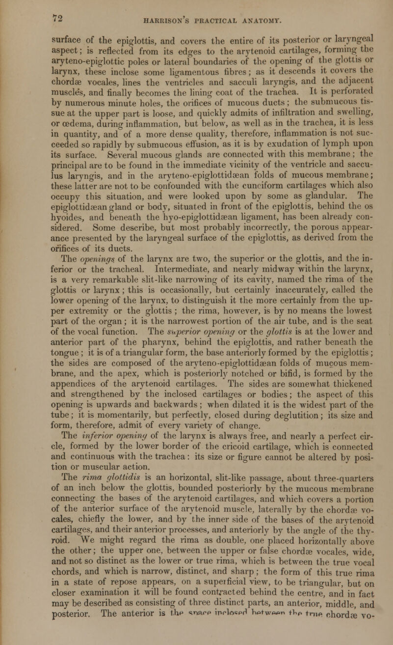 HARRISON S PRACTICAL ANATOMY. surface of the epiglottis, and covers the entire of its posterior or laryngeal aspect; is reflected from its edges to the arytenoid cartilages, forming the aryteno-epiglottic poles or lateral boundaries of the opening of the glottis or larynx, these inclose some ligamentous fibres; as it descends it covers the chordae vocales, lines the ventricles and sacculi laryngis, and the adjacent muscle's, and finally becomes the lining coat of the trachea. It is perforated by numerous minute holes, the orifices of mucous ducts; the submucous tis- sue at the upper part is loose, and quickly admits of infiltration and swelling, or oedema, during inflammation, but below, as well as in the trachea, it is less in quantity, and of a more dense quality, therefore, inflammation is not suc- ceeded so rapidly by submucous effusion, as it is by exudation of lymph upon its surface. Several mucous glands are connected with this membrane; the principal are to be found in the immediate vicinity of the ventricle and saccu- lus laryngis, and in the aryteno-epiglottidcean folds of mucous membrane; these latter are not to be confounded with the cuneiform cartilages which also occupy this situation, and were looked upon by some as glandular. The epiglottidaean gland or body, situated in front of the epiglottis, behind the os hyoides, and beneath the hyo-epiglottidaean ligament, has been already con- sidered. Some describe, but most probably incorrectly, the porous appear- ance presented by the laryngeal surface of the epiglottis, as derived from the orifices of its ducts. The openings, of the larynx are two, the superior or the glottis, and the in- ferior or the tracheal. Intermediate, and nearly midway within the larynx, is a very remarkable slit-like narrowing of its cavity, named the rima of the glottis or larynx ; this is occasionally, but certainly inaccurately, called the lower opening of the larynx, to distinguish it the more certainly from the up- per extremity or the glottis ; the rima, however, is by no means the lowest part of the organ; it is the narrowest portion of the air tube, and is the seat of the vocal function. The superior opening or the glottis is at the lower and anterior part of the pharynx, behind the epiglottis, and rather beneath the tongue ; it is of a triangular form, the base anteriorly formed by the epiglottis ; the sides are composed of the aryteno-epiglottidaean folds of mucous mem- brane, and the apex, which is posteriorly notched or bifid, is formed by the appendices of the arytenoid cartilages. The sides are somewhat thickened and strengthened by the inclosed cartilages or bodies; the aspect of this opening is upwards and backwards; when dilated it is the widest part of the tube; it is momentarily, but perfectly, closed during deglutition; its size and form, therefore, admit of every variety of change. The inferior opening of the larynx is always free, and nearly a perfect cir- cle, formed by the lower border of the cricoid cartilage, which is connected and continuous with the trachea: its size or figure cannot be altered by posi- tion or muscular action. The rima glottidis is an horizontal, slit-like passage, about three-quarters of an inch below the glottis, bounded posteriorly by the mucous membrane connecting the bases of the arytenoid cartilages, and which covers a portion of the anterior surface of the arytenoid muscle, laterally by the chordae vo- cales, chiefly the lower, and by the inner side of the bases of the arytenoid cartilages, and their anterior processes, and anteriorly by the angle of the thy- roid. We might regard the rima as double, one placed horizontally above the other; the upper one, between the upper or false chordae vocales, wide, and not so distinct as the lower or true rima, which is between the true vocal chords, and which is narrow, distinct, and sharp; the form of this true rima in a state of repose appears, on a superficial view, to be triangular, but on closer examination it will be found contracted behind the centre, and in fact may be described as consisting of three distinct parts, an anterior, middle, and posterior. The anterior is the snaee inelo«pd hotw»«n tW tme chordae vo-