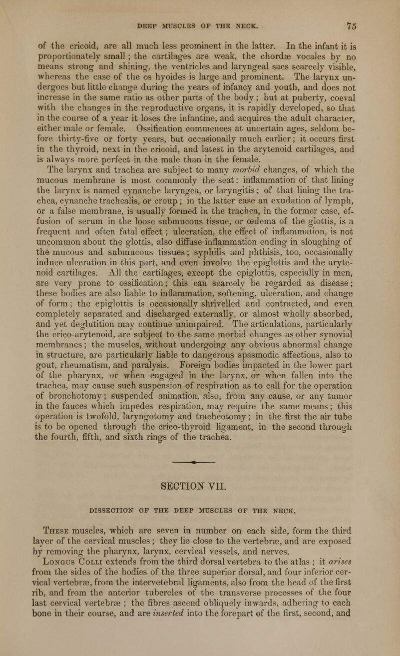 of the cricoid, are all much less prominent in the latter. In the infant it is proportionately small ; the cartilages are weak, the chordae vocales by no means strong and shining, the ventricles and laryngeal sacs scarcely visible, whereas the case of the os hyoides is large and prominent. The larynx un- dergoes but little change during the years of infancy and youth, and does not increase in the same ratio as other parts of the body; but at puberty, coeval with the changes in the reproductive organs, it is rapidly developed, so that in the course of a year it loses the infantine, and acquires the adult character, either male or female. Ossification commences at uncertain ages, seldom be- fore thirty-five or forty years, but occasionally much earlier; it occurs first in the thyroid, next in the cricoid, and latest in the arytenoid cartilages, and is always more perfect in the male than in the female. The larynx and trachea are subject to many morbid changes, of which the mucous membrane is most commonly the seat: inflammation of that lining the larynx is named cynanche laryngea, or laryngitis; of that lining the tra- chea, cynanche trachealis, or croup ; in the latter case an exudation of lymph, or a false membrane, is usually formed in the trachea, in the former case, ef- fusion of serum in the loose submucous tissue, or oedema of the glottis, is a frequent and often fatal effect ; ulceration, the effect of inflammation, is not uncommon about the glottis, also diffuse inflammation ending in sloughing of the mucous and submucous tissues; syphilis and phthisis, too, occasionally induce ulceration in this part, and even involve the epiglottis and the aryte- noid cartilages. All the cartilages, except the epiglottis, especially in men, are very prone to ossification; this can scarcely be regarded as disease; these bodies are also liable to inflammation, softening, ulceration, and change of form; the epiglottis is occasionally shrivelled and contracted, and even completely separated and discharged externally, or almost wholly absorbed, and yet deglutition may continue unimpaired. The articulations, particularly the crico-arytenoid, are subject to the same morbid changes as other synovial membranes; the muscles, without undergoing any obvious abnormal change in structure, are particularly liable to dangerous spasmodic affections, also to gout, rheumatism, and paralysis. Foreign bodies impacted in the lower part of the pharynx, or when engaged in the larynx, or when fallen into the trachea, may cause such suspension of respiration as to call for the operation of bronchotomy; suspended animation, also, from any cause, or any tumor in the fauces which impedes respiration, may require the same means; this operation is twofold, laryngotomy and tracheotomy; in the first the air tube is to be opened through the crico-thyroid ligament, in the second through the fourth, fifth, and sixth rings of the trachea. SECTION VII. DISSECTION OF THE DEEP MUSCLES OF THE NECK. These muscles, which are seven in number on each side, form the third layer of the cervical muscles ; they lie close to the vertebrae, and are exposed by removing the pharynx, larynx, cervical vessels, and nerves. Longus Colli extends from the third dorsal vertebra to the atlas : it arises from the sides of the bodies of the three superior dorsal, and four inferior cer- vical vertebrae, from the intervetebral ligaments, also from the head of the first rib, and from the anterior tubercles of the transverse processes of the four last cervical vertebrae ; the fibres ascend obliquely inwards, adhering to each bone in their course, and are inserted into the forepart of the first, second, and