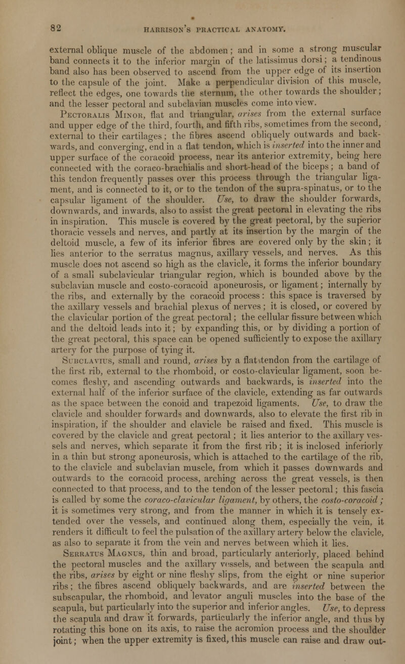 external oblique muscle of the abdomen; and in some a strong muscular band connects it to the inferior margin of the latissimus dorsi; a tendinous band also has been observed to ascend from the upper edge of its insertion to the capsule of the joint. Make a perpendicular division of this muse].', reflect the edges, one towards the sternum, the other towards the shoulder; and the lesser pectoral and subclavian muscles come into view. Pectoralis Minor, flat and triangular, arises from the external surface and upper edge of the third, fourth, and fifth ribs, sometimes from the second, external to their cartilages; the fibres ascend obliquely outwards and back- wards, and converging, end in a flat tendon, which is inserted into the inner and upper surface of the coracoid process, near its anterior extremity, being here connected with the coraco-brachialis and short-head of the biceps ; a band of this tendon frequently passes over this process through the triangular liga- ment, and is connected to it, or to the tendon of the supra-spinatus, or to the capsular ligament of the shoulder. Use, to draw the shoulder forwards, downwards, and inwards, also to assist the great pectoral in elevating the ribs in inspiration. This muscle is covered by the great pectoral, by the superior thoracic vessels and nerves, and partly at its insertion by the margin of the deltoid muscle, a few of its inferior fibres are covered only by the skin; it lies anterior to the serratus magnus, axillary vessels, and nerves. As this muscle does not ascend so high as the clavicle, it forms the inferior boundary of a small subclavicular triangular rejrion, which is bounded above by the subclavian muscle and costo-coracoid aponeurosis, or ligament; internally by the ribs, and externally by the coracoid process: this space is traversed by the axillary vessels and brachial plexus of nerves; it is closed, or covered by the clavicular portion of the great pectoral; the cellular fissure between which and the deltoid leads into it; by expanding this, or by dividing a portion of the great pectoral, this space can be opened sufficiently to expose the axillary artery for the purpose of tying it. Subclavius, small and round, arises by a fiat^tendon from the cartilage of the first rib, external to the rhomboid, or costo-clavicular ligament, soon be- comes fleshy, and ascending outwards and backwards, is inserted into the external half of the inferior surface of the clavicle, extending as far outwards as the space between the conoid and trapezoid ligaments. Use, to draw the clavicle and shoulder forwards and downwards, also to elevate the first rib in inspiration, if the shoulder and clavicle be raised and fixed. This muscle is covered by the clavicle and great pectoral; it lies anterior to the axillary ves- sels and nerves, which separate it from the first rib; it is inclosed inferiorly in a thin but strong aponeurosis, which is attached to the cartilage of the rib, to the clavicle and subclavian muscle, from which it passes downwards and outwards to the coracoid process, arching across the great vessels, is then connected to that process, and to the tendon of the lesser pectoral; this fascia is called by some the coraco-clavicular ligament, by others, the costo-coracoid ; it is sometimes very strong, and from the manner in which it is tensely ex- tended over the vessels, and continued along them, especially the vein, it renders it difficult to feel the pulsation of the axillary artery below the clavicle, as also to separate it from the vein and nerves between which it lies. Serratus Magnus, thin and broad, particularly anteriorly, placed behind the pectoral muscles and the axillary vessels, and between the scapula and the ribs, arises by eight or nine fleshy slips, from the eight or nine superior ribs; the fibres ascend obliquely backwards, and are inserted between the subscapular, the rhomboid, and levator anguli muscles into the base of the scapula, but particularly into the superior and inferior angles. Use, to depress the scapula and draw it forwards, particularly the inferior angle, and thus by rotating this bone on its axis, to raise the acromion process and the shoulder joint; when the upper extremity is fixed, this muscle can raise and draw out-