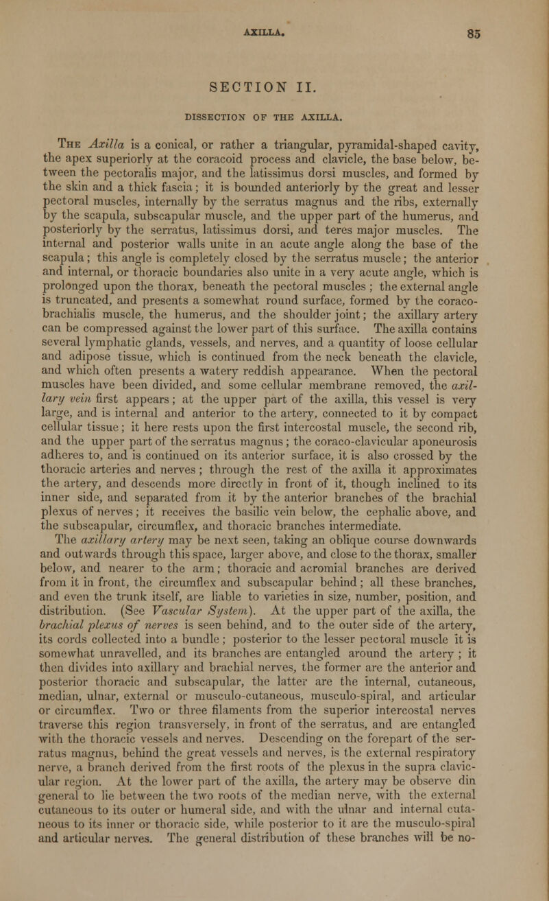 SECTION II. DISSECTION OF THE AXILLA. The Axilla is a conical, or rather a triangular, pyramidal-shaped cavity, the apex superiorly at the coracoid process and clavicle, the base below, be- tween the pectoralis major, and the latissimus dorsi muscles, and formed by the skin and a thick fascia; it is bounded anteriorly by the great and lesser pectoral muscles, internally by the serratus magnus and the ribs, externally by the scapula, subscapular muscle, and the upper part of the humerus, and posteriorly by the serratus, latissimus dorsi, and teres major muscles. The internal and posterior walls unite in an acute angle along the base of the scapula; this angle is completely closed by the serratus muscle; the anterior and internal, or thoracic boundaries also unite in a very acute angle, which is prolonged upon the thorax, beneath the pectoral muscles ; the external angle is truncated, and presents a somewhat round surface, formed by the coraco- brachialis muscle, the humerus, and the shoulder joint; the axillary artery can be compressed against the lower part of this surface. The axilla contains several lymphatic glands, vessels, and nerves, and a quantity of loose cellular and adipose tissue, which is continued from the neck beneath the clavicle, and which often presents a watery reddish appearance. When the pectoral muscles have been divided, and some cellular membrane removed, the axil- lary vein first appears; at the upper part of the axilla, this vessel is veiy large, and is internal and anterior to the artery, connected to it by compact cellular tissue; it here rests upon the first intercostal muscle, the second rib, and the upper part of the serratus magnus; the coraco-clavicular aponeurosis adheres to, and is continued on its anterior surface, it is also crossed by the thoracic arteries and nerves; through the rest of the axilla it approximates the artery, and descends more directly in front of it, though inclined to its inner side, and separated from it by the anterior branches of the brachial plexus of nerves; it receives the basilic vein below, the cephalic above, and the subscapular, circumflex, and thoracic branches intermediate. The axillary artery may be next seen, taking an oblique course downwards and outwards through this space, larger above, and close to the thorax, smaller below, and nearer to the arm; thoracic and acromial branches are derived from it in front, the circumflex and subscapular behind ; all these branches, and even the trunk itself, are liable to varieties in size, number, position, and distribution. (See Vascular System). At the upper part of the axilla, the brachial plexus of nerves is seen behind, and to the outer side of the artery, its cords collected into a bundle; posterior to the lesser pectoral muscle it is somewhat unravelled, and its branches are entangled around the artery ; it then divides into axillary and brachial nerves, the former are the anterior and posterior thoracic and subscapular, the latter are the internal, cutaneous, median, ulnar, external or musculo-cutaneous, musculo-spiral, and articular or circumflex. Two or three filaments from the superior intercostal nerves traverse this region transversely, in front of the serratus, and are entangled with the thoracic vessels and nerves. Descending on the forepart of the ser- ratus magnus, behind the great vessels and nerves, is the external respiratory nerve, a branch derived from the first roots of the plexus in the supra clavic- ular region. At the lower part of the axilla, the artery may be observe din general to lie between the two roots of the median nerve, with the external cutaneous to its outer or humeral side, and with the ulnar and internal cuta- neous to its inner or thoracic side, while posterior to it are the musculo-spiral and articular nerves. The general distribution of these branches will be no-