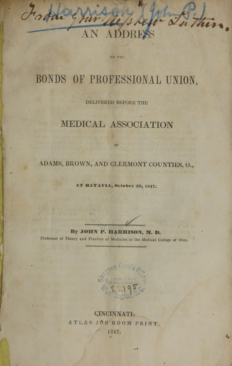 BONDS OF PROFESSIONAL UNION, DELIVERED BEFORE THE MEDICAL ASSOCIATION ADAMS, BROWN, AND CLERMONT COUNTIES, 0.? AT BATAVIA, October 30, 1847. By JOHN P. HARRISON, M. D. Professor of Theory and Practice of Medicine in the Medical College of Ohio. CINCINNATI: ATLAS JOB ROOM PRINT. 1847.