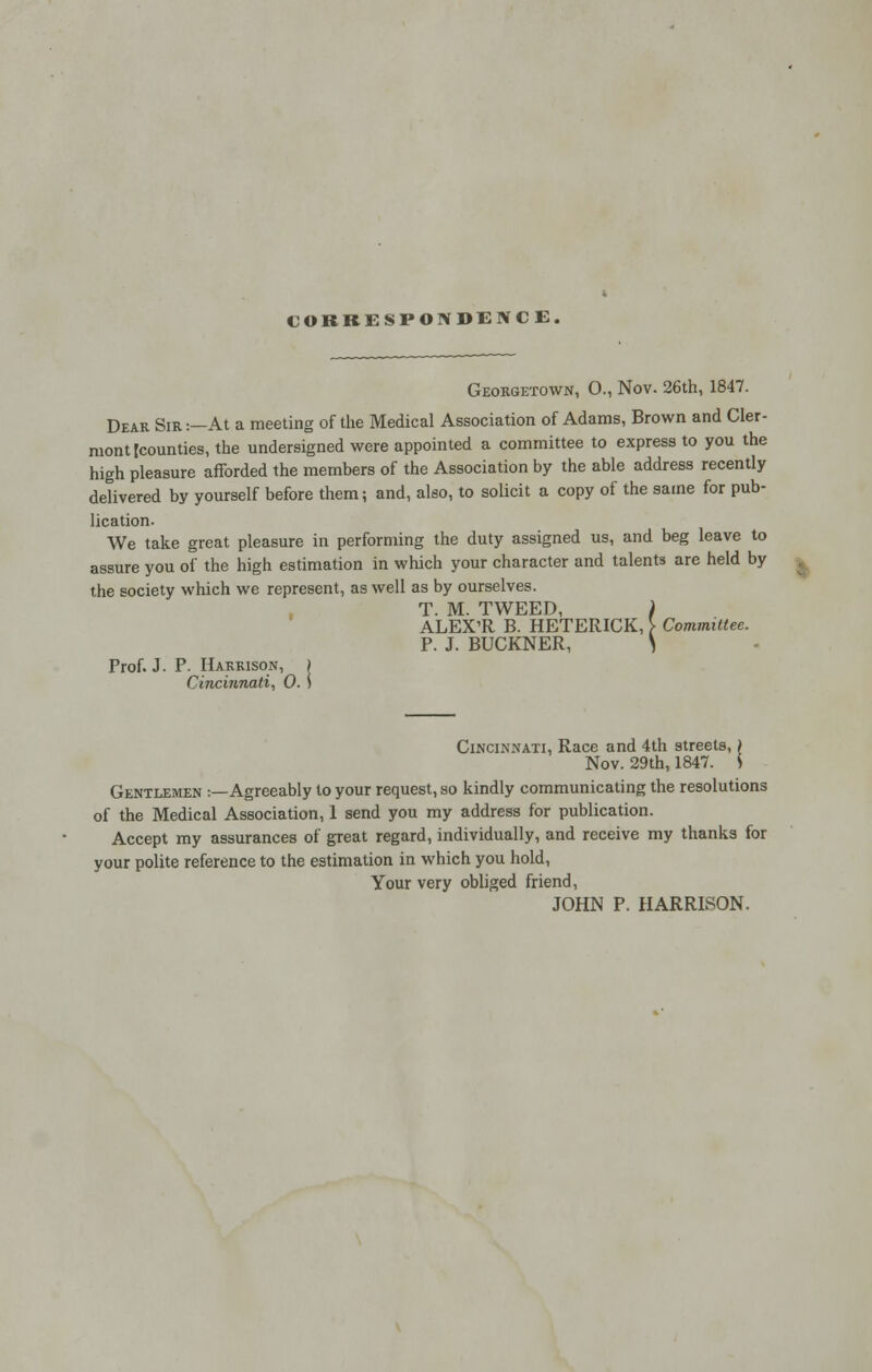 CORRESPONDENCE. Georgetown, O., Nov. 26th, 1847. Dear Sir:—At a meeting of the Medical Association of Adams, Brown and Cler- mont [counties, the undersigned were appointed a committee to express to you the high pleasure afforded the members of the Association by the able address recently delivered by yourself before them; and, also, to solicit a copy of the same for pub- lication- We take great pleasure in performing the duty assigned us, and beg leave to assure you of the high estimation in which your character and talents are held by the society which we represent, as well as by ourselves. T. M. TWEED, ) ALEX'R B. HETERICK, > Committee. P. J. BUCKNER, S Prof. J. P. Harrison, ) Cincinnati, 0. i Cincinnati, Race and 4th streets,) Nov. 29th, 1847. S Gentlemen :—Agreeably to your request, so kindly communicating the resolutions of the Medical Association, 1 send you my address for publication. Accept my assurances of great regard, individually, and receive my thanks for your polite reference to the estimation in which you hold, Your very obliged friend, JOHN P. HARRISON.