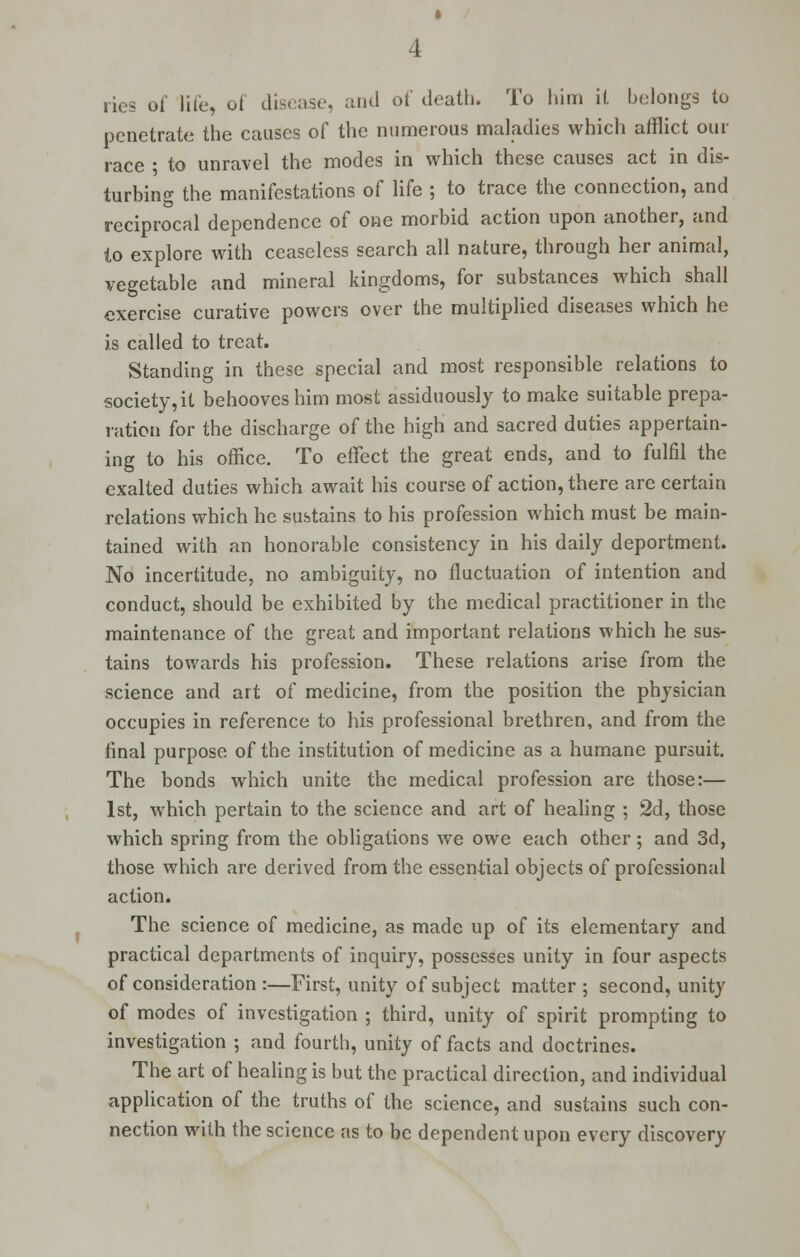 lies of life, of disease, and of death. To him it belongs to penetrate the causes of the numerous maladies which afflict our race ; to unravel the modes in which these causes act in dis- turbing the manifestations of life ; to trace the connection, and reciprocal dependence of one morbid action upon another, and lo explore with ceaseless search all nature, through her animal, vegetable and mineral kingdoms, for substances which shall exercise curative powers over the multiplied diseases which he is called to treat. Standing in these special and most responsible relations to society, it behooves him most assiduously to make suitable prepa- ration for the discharge of the high and sacred duties appertain- ing to his office. To effect the great ends, and to fulfil the exalted duties which await his course of action, there are certain relations which he sustains to his profession which must be main- tained with an honorable consistency in his daily deportment. No incertitude, no ambiguity, no fluctuation of intention and conduct, should be exhibited by the medical practitioner in the maintenance of the great and important relations which he sus- tains towards his profession. These relations arise from the science and art of medicine, from the position the physician occupies in reference to his professional brethren, and from the final purpose of the institution of medicine as a humane pursuit. The bonds which unite the medical profession are those:— 1st, which pertain to the science and art of healing ; 2d, those which spring from the obligations we owe each other; and 3d, those which are derived from the essential objects of professional action. The science of medicine, as made up of its elementary and practical departments of inquiry, possesses unity in four aspects of consideration :—First, unity of subject matter; second, unity of modes of investigation ; third, unity of spirit prompting to investigation ; and fourth, unity of facts and doctrines. The art of healing is but the practical direction, and individual application of the truths of the science, and sustains such con- nection with the science as to be dependent upon every discovery