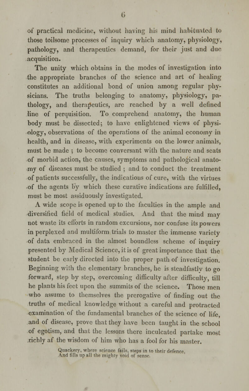 of practical medicine, without having his mind habituated to those toilsome processes of inquiry which anatomy, physiology, pathology, and therapeutics demand, for their just and due acquisition. The unity which obtains in the modes of investigation into the appropriate branches of the science and art of healing constitutes an additional bond of union among regular phy- sicians. The truths belonging to anatomy, physiology, pa- thology, and therapeutics, are reached by a well defined line of perquisition. To comprehend anatomy, the human body must be dissected; to have enlightened views of physi- ology, observations of the operations of the animal economy in health, and in disease, with experiments on the lower animals, must be made ; to become conversant with the nature and seats of morbid action, the causes, symptoms and pathological anato- my of diseases must be studied ; and to conduct the treatment of patients successfully, the indications of cure, with the virtues of the agents by which these curative indications are fulfilled, must be most assiduously investigated. A wide scope is opened up to the faculties in the ample and diversified field of medical studies. And that the mind may not waste its efforts in random excursions, nor confuse its powers in perplexed and multiform trials to master the immense variety of data embraced in the almost boundless scheme of inquiry presented by Medical Science, it is of great importance that the student be early directed into the proper path of investigation. Beginning with the elementary branches, he is steadfastly to go forward, step by step, overcoming difficulty after difficulty, till he plants his feet upon the summits of the science. Those men who assume to themselves the prerogative of finding out the truths of medical knowledge without a careful and protracted examination of the fundamental branches of the science of life and of disease, prove that they have been taught in the school of egotism, and that the lessons there inculcated partake most richly af the wisdom of him who has a fool for his master. Quackery, where science fails, steps in to their defence, And fills up all the mighty void of sense.