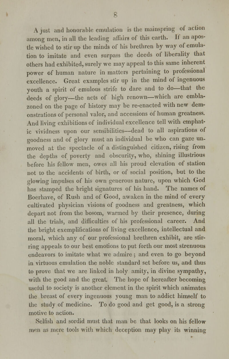A just and honorable emulation is the mainspring of action among men, in all the leading affairs of this earth. If an apos- tle wished to stir up the minds of his brethren by way of emula- tion to imitate and even surpass the deeds of liberality that others had exhibited, surely we may appeal to this same inherent power of human nature in matters pertaining to professional excellence. Great examples stir up in the mind of ingenuous youth a spirit of emulous strife to dare and to do—that the deeds of glory—the acts of high renown—which are embla- zoned on the page of history may be re-enacted with new dem- onstrations of personal valor, and accessions of human greatness. And living exhibitions of individual excellence tell with emphat- ic vividness upon our sensibilities—dead to all aspirations of goodness and of glory must an individual be who can gaze un- moved at the spectacle of a distinguished citizen, rising from the depths of poverty and obscurity, who, shining illustrious before his fellow men, owes all his proud elevation of station not to the accidents of birth, or of social position, but to the glowing impulses of his own generous nature, upon which God has stamped the bright signatures of his hand. The names of Boerhave, of Rush and of Good, awaken in the mind of every cultivated physician visions of goodness and greatness, which depart not from the bosom, warmed by their presence, during all the trials, and difficulties of his professional career. And the bright exemplifications of living excellence, intellectual and moral, which any of our professional brethren exhibit, are stir- ring appeals to our best emotions to put forth our most strenuous endeavors to imitate what we admire ; and even to go beyond in virtuous emulation the noble standard set before us, and thus to prove that we are linked in holy amity, in divine sympathy, with the good and the great. The hope of hereafter becoming useful to society is another element in the spirit which animates the breast of every ingenuous young man to addict himself to the study of medicine. To do good and get good, is a strong motive to action. Selfish and sordid must that man be that looks on his fellow men as mere tools with which deception may play its winning