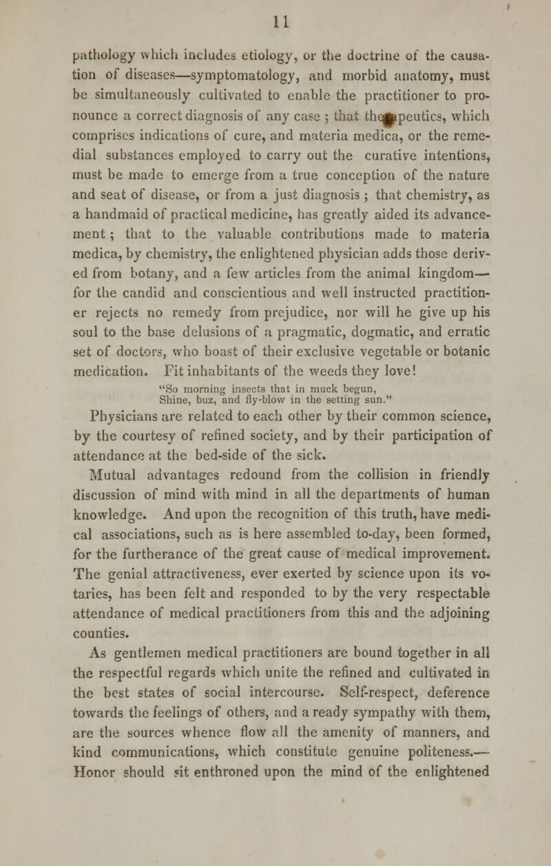 pathology which includes etiology, or the doctrine of the causa- tion of diseases—symptomatology, and morbid anatomy, must be simultaneously cultivated to enable the practitioner to pro- nounce a correct diagnosis of any case ; that thqfcpeutics, which comprises indications of cure, and materia medica, or the reme- dial substances employed to carry out the curative intentions, must be made to emerge from a true conception of the nature and seat of disease, or from a just diagnosis ; that chemistry, as a handmaid of practical medicine, has greatly aided its advance- ment ; that to the valuable contributions made to materia medica, by chemistry, the enlightened physician adds those deriv- ed from botany, and a few articles from the animal kingdom— for the candid and conscientious and well instructed practition- er rejects no remedy from prejudice, nor will he give up his soul to the base delusions of a pragmatic, dogmatic, and erratic set of doctors, who boast of their exclusive vegetable or botanic medication. Fit inhabitants of the weeds they love! So morning insects that in muck begun, Shine, buz, and fly-blow in the setting sun. Physicians are related to each other by their common science, by the courtesy of refined society, and by their participation of attendance at the bed-side of the sick. Mutual advantages redound from the collision in friendly discussion of mind with mind in all the departments of human knowledge. And upon the recognition of this truth, have medi- cal associations, such as is here assembled to-day, been formed, for the furtherance of the great cause of medical improvement. The genial attractiveness, ever exerted by science upon its vo- taries, has been felt and responded to by the very respectable attendance of medical practitioners from this and the adjoining counties. As gentlemen medical practitioners are bound together in all the respectful regards which unite the refined and cultivated in the best states of social intercourse. Self-respect, deference towards the feelings of others, and a ready sympathy with them, are the sources whence flow all the amenity of manners, and kind communications, which constitute genuine politeness.— Honor should sit enthroned upon the mind of the enlightened