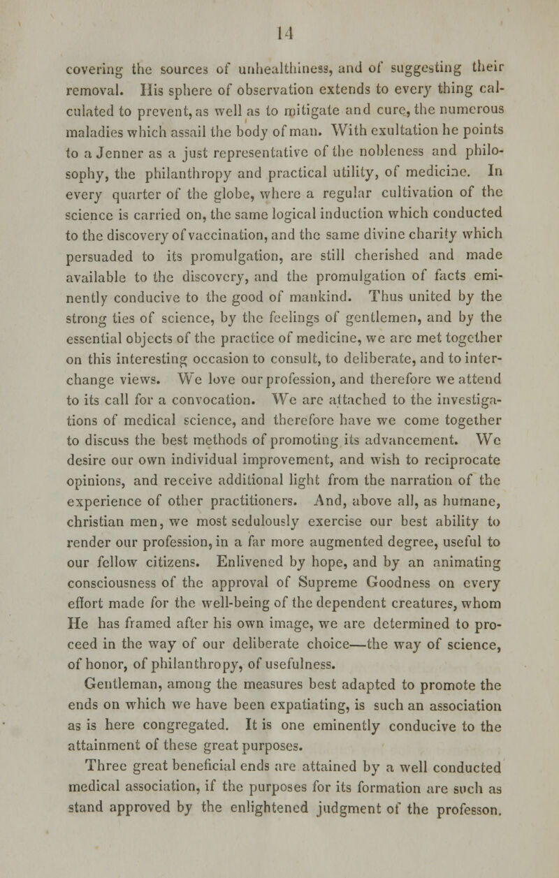 11 covering the sources of unhealthiness, and of suggesting their removal. His sphere of observation extends to every thing cal- culated to prevent, as well as to mitigate and cure, the numerous maladies which assail the body of man. With exultation he points to a Jenner as a just representative of the nobleness and philo- sophy, the philanthropy and practical utility, of medicine. In every quarter of the globe, where a regular cultivation of the science is carried on, the same logical induction which conducted to the discovery of vaccination, and the same divine charity which persuaded to its promulgation, are still cherished and made available to the discovery, and the promulgation of facts emi- nently conducive to the good of mankind. Thus united by the strong ties of science, by the feelings of gentlemen, and by the essential objects of the practice of medicine, we are met together on this interesting occasion to consult, to deliberate, and to inter- change views. We love our profession, and therefore we attend to its call for a convocation. We are attached to the investiga- tions of medical science, and therefore have we come together to discuss the best methods of promoting its advancement. We desire our own individual improvement, and wish to reciprocate opinions, and receive additional light from the narration of the experience of other practitioners. And, above all, as humane, christian men, we most sedulously exercise our best ability to render our profession, in a far more augmented degree, useful to our fellow citizens. Enlivened by hope, and by an animating consciousness of the approval of Supreme Goodness on every effort made for the well-being of the dependent creatures, whom He has framed after his own image, we are determined to pro- ceed in the way of our deliberate choice—the way of science, of honor, of philanthropy, of usefulness. Gentleman, among the measures best adapted to promote the ends on which we have been expatiating, is such an association as is here congregated. It is one eminently conducive to the attainment of these great purposes. Three great beneficial ends are attained by a well conducted medical association, if the purposes for its formation are such as stand approved by the enlightened judgment of the professon.