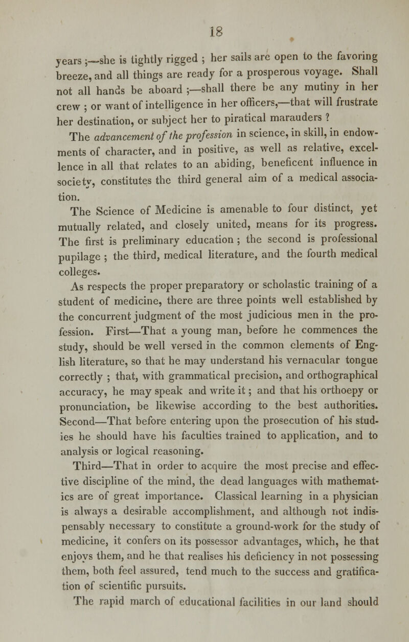 years ;—she is tightly rigged ; her sails are open to the favoring breeze, and all things are ready for a prosperous voyage. Shall not all hands be aboard ;—shall there be any mutiny in her crew ; or want of intelligence in her officers,—that will frustrate her destination, or subject her to piratical marauders ? The advancement of the profession in science, in skill, in endow- ments of character, and in positive, as well as relative, excel- lence in all that relates to an abiding, beneficent influence in society, constitutes the third general aim of a medical associa- tion. The Science of Medicine is amenable to four distinct, yet mutually related, and closely united, means for its progress. The first is preliminary education; the second is professional pupilage ; the third, medical literature, and the fourth medical colleges. As respects the proper preparatory or scholastic training of a student of medicine, there are three points well established by the concurrent judgment of the most judicious men in the pro- fession. First—That a young man, before he commences the study, should be well versed in the common elements of Eng- lish literature, so that he may understand his vernacular tongue correctly ; that, with grammatical precision, and orthographical accuracy, he may speak and write it; and that his orthoepy or pronunciation, be likewise according to the best authorities. Second—That before entering upon the prosecution of his stud- ies he should have his faculties trained to application, and to analysis or logical reasoning. Third—That in order to acquire the most precise and effec- tive discipline of the mind, the dead languages with mathemat- ics are of great importance. Classical learning in a physician is always a desirable accomplishment, and although not indis- pensably necessary to constitute a ground-work for the study of medicine, it confers on its possessor advantages, which, he that enjoys them, and he that realises his deficiency in not possessing them, both feel assured, tend much to the success and gratifica- tion of scientific pursuits. The rapid march of educational facilities in our land should
