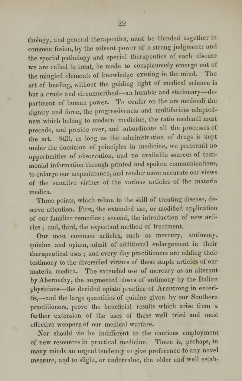 thology, and general therapeutics, must be blended together in common fusion, by the solvent power of a strong judgment; and the special pathology and special therapeutics of each disease we are called to treat, be made to conspicuously emerge out of the mingled elements of knowledge existing in the mind. The art of healing, without the guiding light of medical science is but a crude and circumscribed—an humble and stationary—de- partment of human power. To confer on the ars medendi the dignity and force, the progressiveness and multifarious adapted- ness which belong to modem medicine, the ratio medendi must precede, and preside over, and subordinate all the processes of the art. Still, as long as the administration of drugs is kept under the dominion of principles in medicine, we pretermit no opportunities of observation, and no available sources of testi- monial information through printed and spoken communications, to enlarge our acquaintance, and render more accurate our views of the sanative virtues of the various articles of the materia medica. Three points, which relaie to the skill of treating disease, de- serve attention. First, the extended use, or modified application of our familiar remedies ; second, the introduction of new arti- cles ; and, third, the expectant method of treatment. Our most common articles, such as mercury, antimony, quinine and opium, admit of additional enlargement in their therapeutical uses ; and every day practitioners are adding their testimony to the diversified virtues of these staple articles of our materia medica. The extended use of mercury as an alterant by Abernethy, the augmented doses of antimony by the Italian physicians—the decided opiate practice of Armstrong in enteri- tis,—and the large quantities of quinine given by our Southern practitioners, prove the beneficial results which arise from a farther extension of the uses of these well tried and most effective weapons of our medical warfare. Nor should we be indifferent to the cautious employment of new resources in practical medicine. There is, perhaps, in many minds an urgent tendency to give preference to any novel measure, and to slight, or undervalue, the older and well estab: