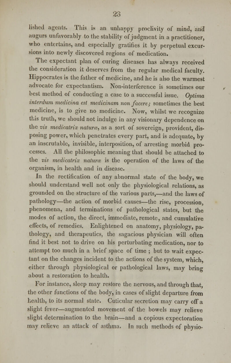 lishcd agents. This is an unhappy proclivity of mind, and augurs unfavorably to the stability of judgment in a practitioner, who entertains, and especially gratifies it by perpetual excur- sions into newly discovered regions of medication. The expectant plan of curing diseases has always received the consideration it deserves from the regular medical faculty. Hippocrates is the father of medicine, and he is also the warmest advocate for expectantism. Non-interference is sometimes our best method of conducting a case to a successful issue. Optima interdum medicina est medicinam nonfacere; sometimes the best medicine, is to give no medicine. Now, whilst wc recognize this truth, we should not indulge in any visionary dependence on the vis medicatrix natures, as a sort of sovereign, provident, dis- posing power, which penetrates every part, and is adequate, by an inscrutable, invisible, interposition, of arresting morbid pro- cesses. All the philosophic meaning that should be attached to the vis medicatrix natures is the operation of the laws of the organism, in health and in disease. In the rectification of any abnormal state of the body, we should understand well not only the physiological relations, as grounded on the structure of the various parts,—and the laws of pathology—the action of morbid causes—the rise, procession, phenomena, and terminations of pathological states, but the modes of action, the direct, immediate, remote, and cumulative effects, of remedies. Enlightened on anatomy, physiology, pa- thology, and therapeutics, the sagacious physician will often find it best not to drive on his perturbating medication, nor to attempt too much in a brief space of time ; but to wait expec- tant on the changes incident to the actions of the system, which, either through physiological or pathological laws, may bring about a restoration to health. For instance, sleep may restore the nervous, and through that, the other functions of the body, in cases of slight departure from health, to its normal state. Cuticular secretion may carry ofFa slight fever—augmented movement of the bowels may relieve slight determination to the brain—and a copious expectoration may relieve an attack of asthma. In such methods of physio-