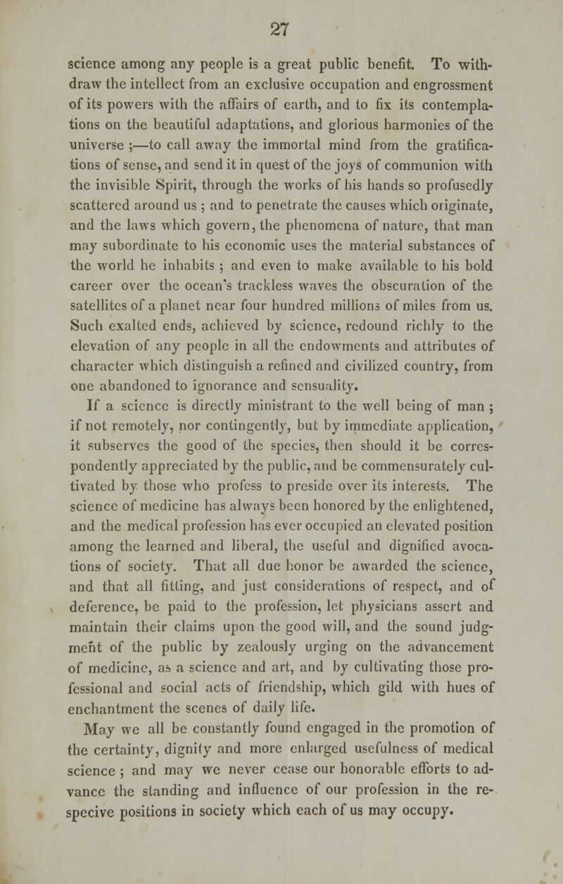 science among any people is a great public benefit. To with- draw the intellect from an exclusive occupation and engrossment of its powers with the affairs of earth, and to fix its contempla- tions on the beautiful adaptations, and glorious harmonies of the universe ;—to call away the immortal mind from the gratifica- tions of sense, and send it in quest of the joys of communion with the invisible Spirit, through the works of his hands so profusedly scattered around us ; and to penetrate the causes which originate, and the laws which govern, the phenomena of nature, that man may subordinate to his economic uses the material substances of the world he inhabits ; and even to make available to his bold career over the ocean's trackless waves the obscuration of the satellites of a planet near four hundred millions of miles from us. Such exalted ends, achieved by science, redound richly to the elevation of any people in all the endowments and attributes of character which distinguish a refined and civilized country, from one abandoned to ignorance and sensuality. If a science is directly ministrant to the well being of man ; if not remotely, nor contingently, but by immediate application, it subserves the good of the species, then should it be corres- pondently appreciated by the public, and be commensurately cul- tivated by those who profess to preside over its interests. The science of medicine has always been honored by the enlightened, and the medical profession has ever occupied an elevated position among the learned and liberal, the useful and dignified avoca- tions of society. That all due honor be awarded the science, and that all fitting, and just considerations of respect, and of deference, be paid to the profession, let physicians assert and maintain their claims upon the good will, and the sound judg- ment of the public by zealously urging on the advancement of medicine, as a science and art, and by cultivating those pro- fessional and social acts of friendship, which gild with hues of enchantment the scenes of daily life. May we all be constantly found engaged in the promotion of the certainty, dignity and more enlarged usefulness of medical science ; and may we never cease our honorable efforts to ad- vance the standing and influence of our profession in the re- specive positions in society which each of us may occupy.