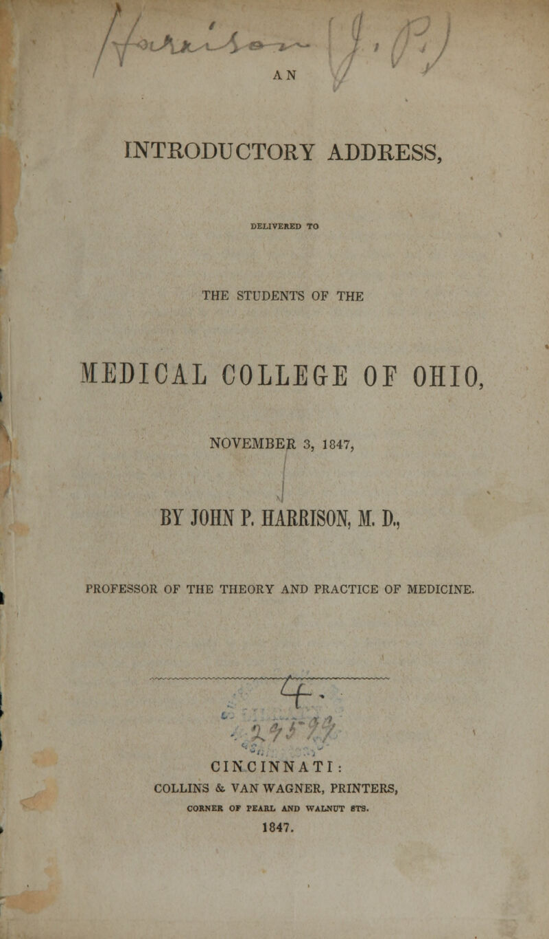 AN INTRODUCTORY ADDRESS, DELIVERED TO THE STUDENTS OF THE MEDICAL COLLEGE OF OHIO, NOVEMBER 3, 1847, BY JOHN P, HARRISON, M. D., PROFESSOR OF THE THEORY AND PRACTICE OF MEDICINE. CINCINNATI : COLLINS & VAN WAGNER, PRINTERS, CORNER OF PEARL AND WALNUT 8T3. 1847.