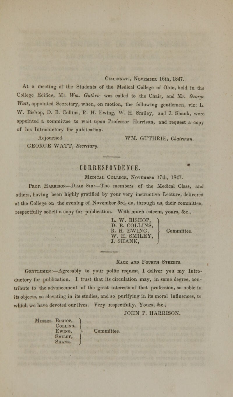 Cincinnati, November 16th, 1647. At a Ifteoting of the Students of the Medical College of Ohio, held in the College Edifice, Mr. Wm. Guthrie was called to the Chair, and Mr. George Watt, appointed Secretary, when, on motion, the following gentlemen, viz: L. VV. Bishop, D. B. Collins, R. H. Ewing, W. H. Smiley, and J. Shank, were appointed a committee to wait upon Professor Harrison, and request a copy of his Introductory for publication. Adjourned. WM. GUTHRIE, Chairman. GEORGE WATT, Secretary. CORRESPONDENCE. Medical College, Novemder 17th, 1847. Prof. Harrison—Dear Sir:—The members of the Medical Class, and others, having been highly gratified by your very instructive Lecture, delivered at the College on the evening of November 3rd, do, through us, their committee, respectfully solicit a copy for publication. With much esteem, yours, &c, L. W. BISHOP, D. B. COLLINS, R. H. EWING, Committee. W. H. SMILEY, J. SHANK, Race and Fourth Streets. Gentlemen:—Agreeably to your polite request, I deliver you my Intro- ductory for publication. I trust that its circulation may, in some degree, con- tribute to the advancement of the great interests of that profession, so noble in its objects, so elevating in its studies, and so purifying in its moral influences, to which wc have devoted our lives. Very respectfully, Yours, &c, JOHN P. HARRISON. Messrs. Bishop, Collins, Ewing, )■ Committee. S;MI LEV, Shank,