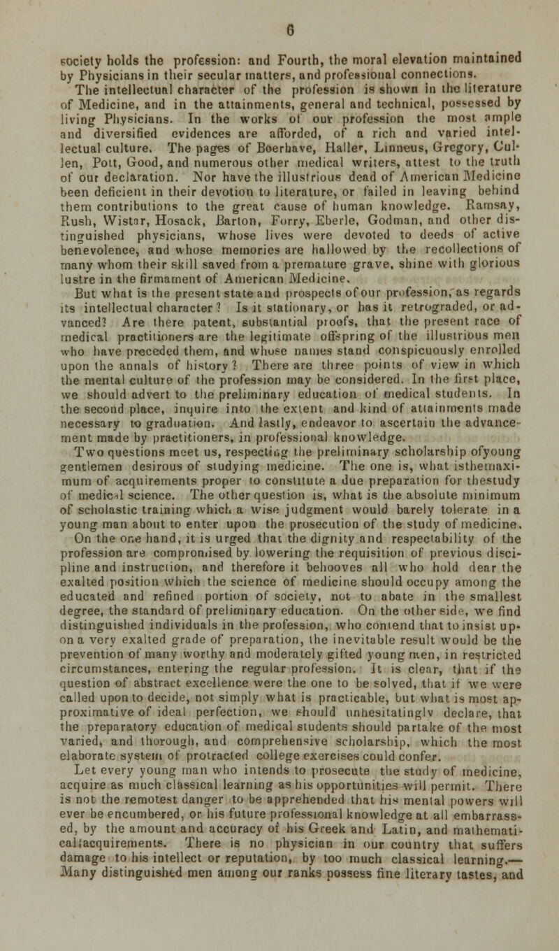 society holds the profession: and Fourth, the moral elevation maintained by Physicians in their secular matters, and professional connections. The intellectual character of the profession is shown in the literature of Medicine, and in the attainments, general and technical, possessed by living Physicians. In the works of out profession the most, ample and diversified evidences are afforded, or a rich and varied intel- lectual culture. The pages of Boeruave, Haller, Linneus, Gregory, Cul- len, Pott, Good, and numerous other medical writers, attest to the truth of our declaration. Nor have the illustrious dead of American Medicine been deficient in their devotion to literature, or failed in leaving behind them contributions to the great cause of human knowledge. Ramsay, Piush, Wistar, Hosack, Barton, Forry, Eberlc, Godman, and other dis- tinguished physicians, whose lives were devoted to deeds of active benevolence, and whose memories are hallowed by the recollections of many whom their skill saved from a premature grave, shine with glorious lustre in the firmament of American Medicine. But what is the present state and prospects of our profession, as regards its intellectual character 1 Is it stationary, or has it retrograded, or ad- vanced'! Are there patent, substantial pioofs, that the present race of medical practitioners are the legitimate offspring of the illustrious men who have preceded them, and whose names stand conspicuously enrolled upon the annals of history 1 There are three points of view in which the mental culture of the profession may be considered. In the tir.H place, we should advert to the preliminary education of medical students. In the second place, inquire into the extent and kind of attainments made necessary to graduation. And lastly, endeavor to ascertain the advance- ment made by practitioners, in professional knowledge. Two questions meet us, respecting the preliminary scholarship ofyoung gentlemen desirous of studying medicine. The one is, what isthemaxi- mum of acquirements proper to constitute a due preparation for thestudy of medic*! science. The other question is, what is the absolute minimum of scholastic training which a wise judgment would barely tolerate in a young man about to enter upon the prosecution of the study of medicine. On the one hand, it is urged that the dignity and respectability of the profession are compromised by lowering the requisition of previous disci- pline and instruction, and therefore it behooves all who hold dear the exalted position which the science of medicine should occupy among the educated and refined portion of society, not to abate in the smallest degree, the standard of preliminary education. On the other side, we find distinguished individuals in the profession, who contend that to insist up- on a very exalted grade of preparation, the inevitable result would be the prevention of many worthy and moderately gifted young men, in restricted circumstances, entering the regular profession. It is clear, that if the question of abstract excellence were the one to be solved, that if we were called upon to decide, not simply what is practicable, but what is most ap- proximative of ideal perfection, we should unhesitatingly declare, that the preparatory education of medical students should partake of the most varied, and thorough, and comprehensive scholarship, which the most elaborate systein of protracted college exercises could confer. Let every young man who intends to prosecute the study of medicine, acquire as much classical learning as his opportunities will permit. There is not the remotest danger to be apprehended that his menial powers will ever be encumbered, or his future professional knowledge at all embarrass- ed, by the amount and accuracy of his Greek and Latin, and mathemati- caliacquirements. There is no physician in our country that suffers damage to his intellect or reputation, by too much classical learning.— Many distinguished men among our ranks possess fine literary tastes, and