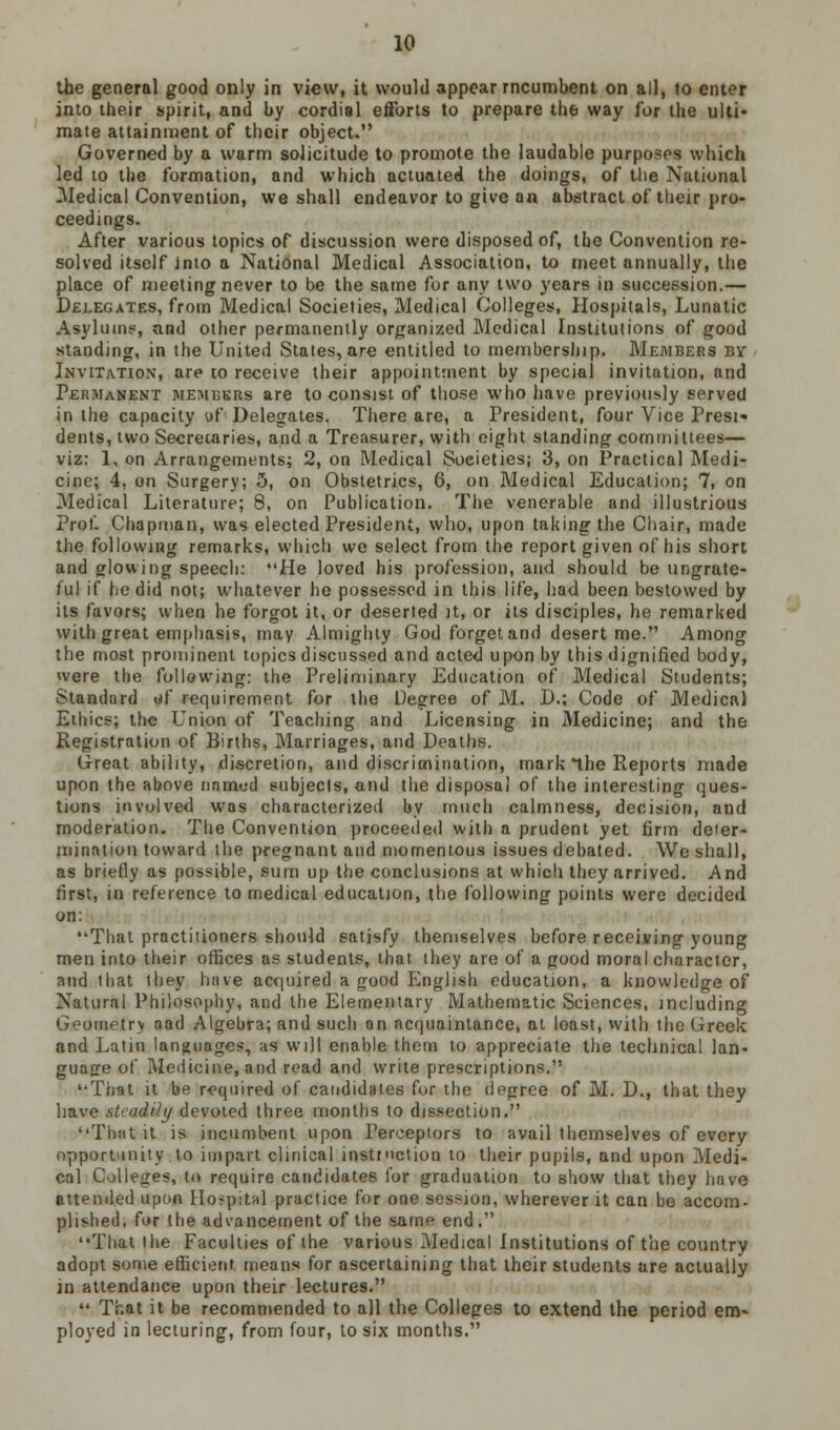 the general good only in view, it would appear rncumbent on all, to enter into their spirit, and by cordial efforts to prepare the way for the ulti- mate attainment of their object. Governed by a warm solicitude to promote the laudable purposes which led to the formation, and which actuated the doings, of the National -Medical Convention, we shall endeavor to give an abstract of their pro- ceedings. After various topics of discussion were disposed of, the Convention re- solved itself into a National Medical Association, to meet annually, the place of meeting never to be the same for any two years in succession.— Delegates, from Medical Societies, Medical Colleges, Hospitals, Lunatic Asylum;-', and other permanently organized Medical Institutions of good standing, in the United States, are entitled to membership. Members by Invitation, are to receive their appointment by special invitation, and Permanent members are to consist of those who have previously served in the capacity of Delegates. There are, a President, four Vice Presi« dents, two Secretaries, and a Treasurer, with eight standing committee!— viz: 1, on Arrangements; 2, on Medical Societies; 3, on Practical Medi- cine; 4, on Surgery; 5, on Obstetrics, 6, on Medical Education; 7, on Medical Literature; 8, on Publication. The venerable and illustrious Prof- Chapman, was elected President, who, upon taking the Chair, made the following remarks, which we select from the report given of his short and glowing speech: He loved his profession, and should be ungrate- ful if he did not; whatever he possessed in this life, had been bestowed by its favors; when he forgot it, or deserted it, or its disciples, he remarked with great emphasis, may Almighty God forget and desert me. Among the most prominent topics discussed and acted upon by this dignified body, were the following: the Preliminary Education of Medical Students; Standard id requirement for the Degree of M. D.; Code of Medical Ethics; the Union of Teaching and Licensing in Medicine; and the Registration of Births, Marriages, and Deaths. Great ability, discretion, and discrimination, mark the Reports made upon the above named subjects, and the disposal of the interesting ques- tions involved was characterized by much calmness, decision, and moderation. The Convention proceeded with a prudent yet firm deter- mination toward the pregnant and momentous issues debated. We shall, as briefly as possible, sum up the conclusions at which they arrived. And first, in reference to medical education, the following points were decided on: That practitioners should satisfy themselves before receiving young men into their offices as students, that they are of a good moral character, and that they have acquired a good English education, a knowledge of Natural Philosophy, and the Elementary Mathematic Sciences, including Geometry aad Algebra; and such an acquaintance, at least, with the Greek and Latin languages, as will enable them to appreciate the technical lan- guage of Medicine, and read and write prescription*. '•That it be required of candidates for the degree of M. D., that they have steadily devoted three months to dissection. That it is incumbent upon Perceptors to avail themselves of every opportunity to impart clinical instruction to their pupils, and upon Medi- cal Colleges, to require candidates for graduation to show that they have attended upon Hospital practice for one session, wherever it can be accom- plished, for the advancement of the same end. That the Faculties of the various Medical Institutions of the country adopt some efficient means for ascertaining that their students are actually in attendance upon their lectures. 44 That it be recommended to all the Colleges to extend the period em- ployed in lecturing, from four, to six months.