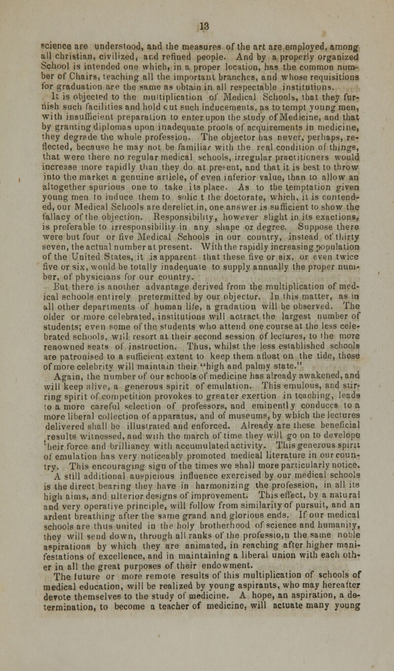 science are understood, and the measures of the art are employed, among- all christian, civilized, and refined people. And by a properly organized School is intended one which, in a proper locution, has the common num- ber of Chairs, teaching all the important branches, and whose requisitions for graduation are the same as obtain in all respectable institutions. It is objected to the multiplication of Medical Schools, that they fur- nish such facilities and hold cut such inducements, as to tempt young men, with insufficient preparation to enter upon the study of Medicine, and that by granting diplomas upon inadequate prools of acquirements in medicine, they degrade the whole profession. The objector has never, perhaps, re- flected, because he may not be familiar with the real condition of things, that were there no regular medical schools, irregular practitioners would increase more rapidly than they do at present, and that it is best to throw into the market a genuine article, of even inferior value, than to allow an altogether spurious one to take its place. As to the temptation given young men to induce them to solic t the doctorate, which, it is contend- ed, our Medical Schools are derelict in, one answer is sufficient to show the fallacy of the objection. Responsibility, however slight in its exactions, is preferable to irresponsibility in any shape or degree. Suppose there were but four or five Medical Schools in our country, instead of thirty seven, the actual number at present. With the rapidly increasing population of the United Slates, it is apparent that these five or six, or even twice five or six, would be totally inadequate to supply annually the proper num- ber, of physicians for our country. But there is another advantage derived from the multiplication of med- ical schools entirely pretermitted by our objector. ]n this matter, as in all other departments of human life, a gradation will be observed. The older or more celebrated, institutions will actract the largest number of students; even some of the students who attend one course at the less cele- brated schools, will resort at their second session of lectures, to the more renowned seats of instruction. Thus, whilst the less established schools are patronised to a sufficient extent to keep them afloat on the tide, those of more celebrity will maintain their high and palmy state. Again, the number of our schools of medicine has already awakened, and will keep ulive, a generous spirit of emulation. This emulous, and stir- ring spirit of competition provokes to greater exertion in teaching, leads to a more careful selection of professors, and eminently conduces to a more liberal collection of apparatus, and of museums, by which the lectures delivered shall be illustrated and enforced. Already are these beneficial results witnessed, and with the march of time they will go on to develope ^leir force and brilliancy with accumulated activity. This generous spirit of emulation has very noticeably promoted medical literature in our coun- try. This encouraging sign of the times we shall more particularly notice. A still additional auspicious influence exercised by our medical schools is the direct bearing they have in harmonizing the profession, in all its high aims, and ulterior designs of improvement. This effect, by a natural and very operative principle, will follow from similarity of pursuit, and an ardent breathing after the same grand and glorious ends. If our medical schools are thus united in the holy brotherhood of science and humanity, they will send down, through all ranks of the professio.n the same noble aspirations by which they are animated, in reaching after higher mani- festations of excellence, and in maintaining a liberal union with each oth- er in all the great purposes of their endowment. The future or more remote results of this multiplication of schools of medical education, will be realized by young aspirants, who may hereafter derote themselves to the study of medicine. A hope, an aspiration, a de- termination, to become a teacher of medicine, will actuate many young