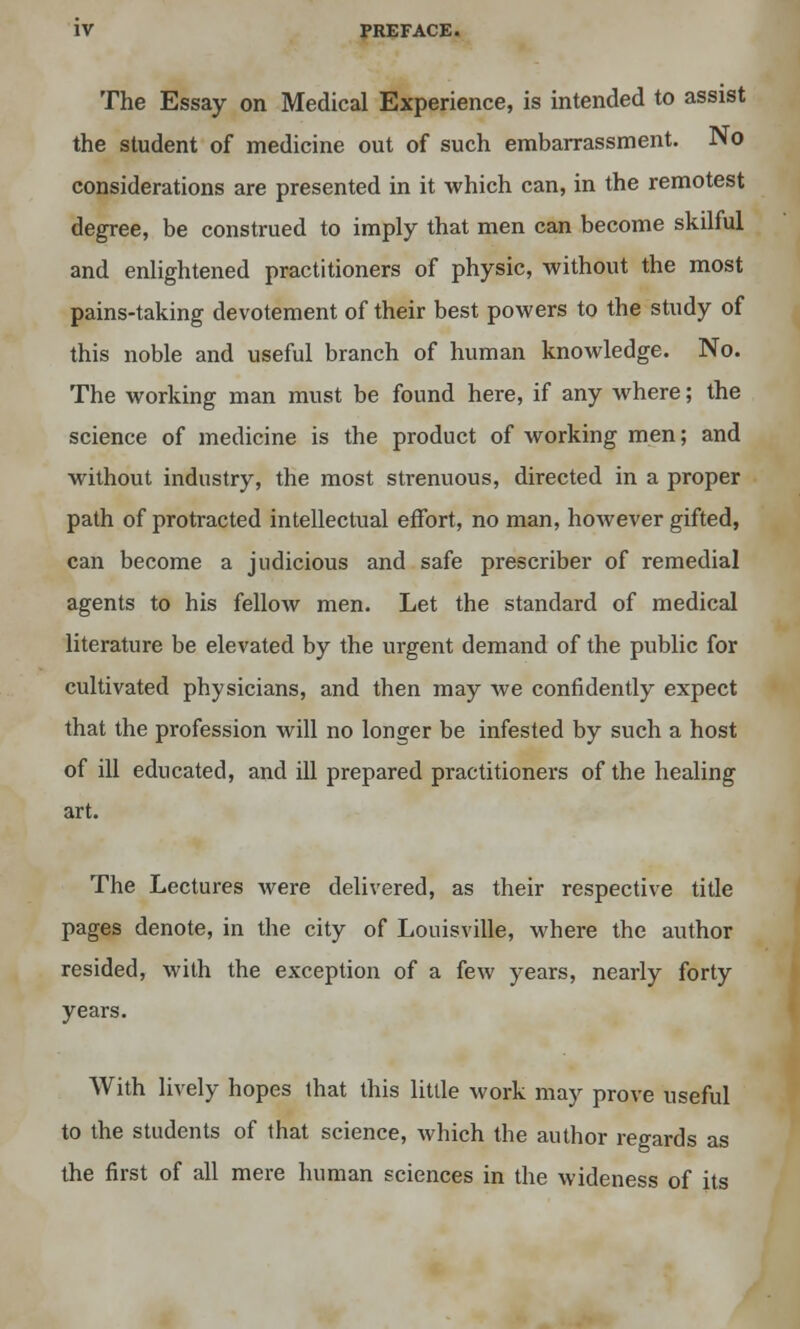 The Essay on Medical Experience, is intended to assist the student of medicine out of such embarrassment. No considerations are presented in it which can, in the remotest degree, be construed to imply that men can become skilful and enlightened practitioners of physic, without the most pains-taking devotement of their best powers to the study of this noble and useful branch of human knowledge. No. The working man must be found here, if any where; the science of medicine is the product of working men; and without industry, the most strenuous, directed in a proper path of protracted intellectual effort, no man, however gifted, can become a judicious and safe prescriber of remedial agents to his fellow men. Let the standard of medical literature be elevated by the urgent demand of the public for cultivated physicians, and then may we confidently expect that the profession will no longer be infested by such a host of ill educated, and ill prepared practitioners of the healing art. The Lectures were delivered, as their respective title pages denote, in the city of Louisville, where the author resided, with the exception of a few years, nearly forty years. With lively hopes that this little work may prove useful to the students of that science, which the author regards as the first of all mere human sciences in the wideness of its