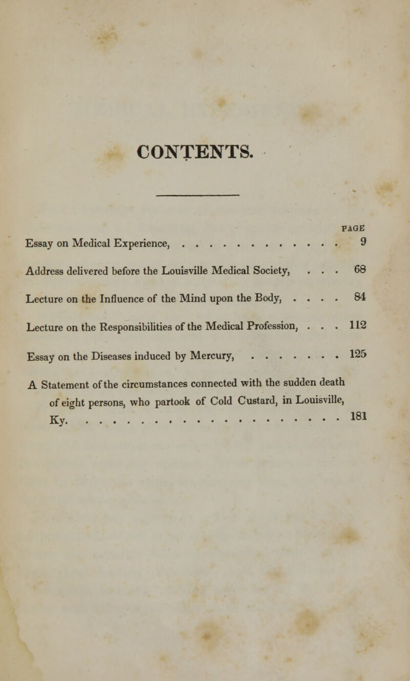 CONTENTS. Essay on Medical Experience, Address delivered before the Louisville Medical Society, Lecture on the Influence of the Mind upon the Body, . Lecture on the Responsibilities of the Medical Profession, Essay on the Diseases induced by Mercury, .... A Statement of the circumstances connected with the sudden death of eight persons, who partook of Cold Custard, in Louisville, Ky PAGE 9 68 84 112 125 181