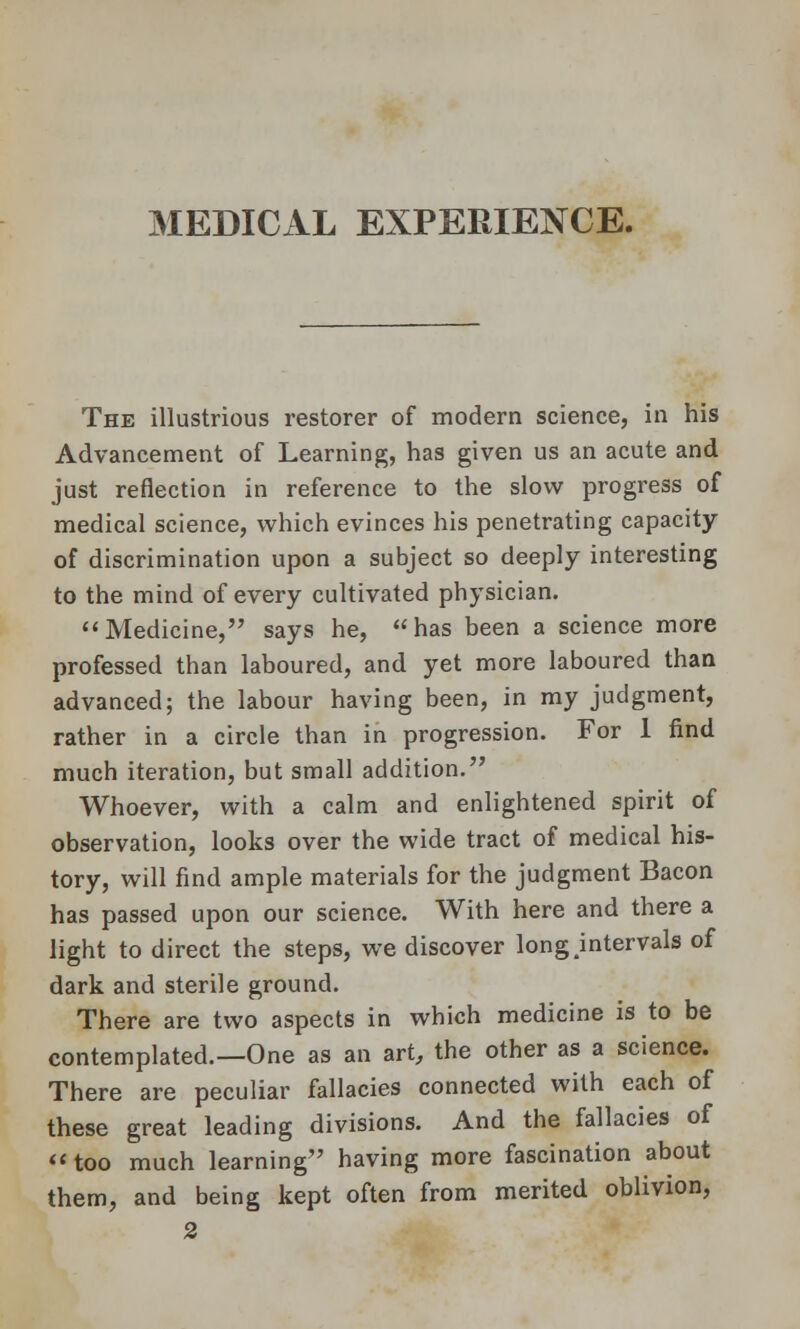 MEDICAL EXPERIENCE. The illustrious restorer of modern science, in his Advancement of Learning, has given us an acute and just reflection in reference to the slow progress of medical science, which evinces his penetrating capacity of discrimination upon a subject so deeply interesting to the mind of every cultivated physician. Medicine, says he, has been a science more professed than laboured, and yet more laboured than advanced; the labour having been, in my judgment, rather in a circle than in progression. For 1 find much iteration, but small addition. Whoever, with a calm and enlightened spirit of observation, looks over the wide tract of medical his- tory, will find ample materials for the judgment Bacon has passed upon our science. With here and there a light to direct the steps, we discover long .intervals of dark and sterile ground. There are two aspects in which medicine is to be contemplated.—One as an art, the other as a science. There are peculiar fallacies connected with each of these great leading divisions. And the fallacies of too much learning having more fascination about them, and being kept often from merited oblivion, 2