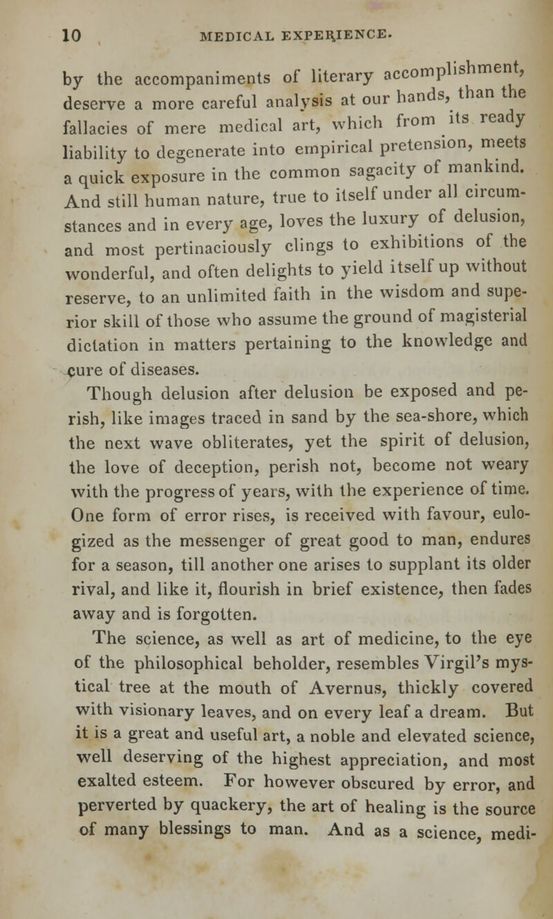 by the accompaniments of literary accomplishment, deserve a more careful analysis at our hands, than the fallacies of mere medical art, which from its ready liability to degenerate into empirical pretension, meets a quick exposure in the common sagacity of mankind. And still human nature, true to itself under all circum- stances and in every age, loves the luxury of delusion, and most pertinaciously clings to exhibitions of the wonderful, and often delights to yield itself up without reserve, to an unlimited faith in the wisdom and supe- rior skill of those who assume the ground of magisterial dictation in matters pertaining to the knowledge and cure of diseases. Though delusion after delusion be exposed and pe- rish, like images traced in sand by the sea-shore, which the next wave obliterates, yet the spirit of delusion, the love of deception, perish not, become not weary with the progress of years, with the experience of time. One form of error rises, is received with favour, eulo- gized as the messenger of great good to man, endures for a season, till another one arises to supplant its older rival, and like it, flourish in brief existence, then fades away and is forgotten. The science, as well as art of medicine, to the eye of the philosophical beholder, resembles Virgil's mys- tical tree at the mouth of Avernus, thickly covered with visionary leaves, and on every leaf a dream. But it is a great and useful art, a noble and elevated science, well deserving of the highest appreciation, and most exalted esteem. For however obscured by error, and perverted by quackery, the art of healing is the source of many blessings to man. And as a science, medi-