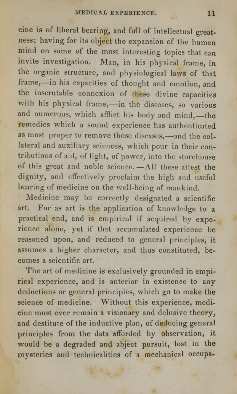 cine is of liberal bearing, and full of intellectual great- ness; having for its object the expansion of the human mind on some of the most interesting topics that can invite investigation. Man, in his physical frame, in the organic structure, and physiological laws of that frame,—in his capacities of thought and emotion, and the inscrutable connexion of these divine capacities with his physical frame,—in the diseases, so various and numerous, which afflict his body and mind,—the remedies which a sound experience has authenticated as most proper to remove those diseases,—and the col- lateral and auxiliary sciences, which pour in their con- tributions of aid, of light, of power, into the storehouse of this great and noble science.—All these attest the dignity, and effectively proclaim the high and useful bearing of medicine on the well-being of mankind. Medicine may be correctly designated a scientific art For as art is the application of knowledge to a practical end, and is empirical if acquired by expe- rience alone, yet if that accumulated experience be reasoned upon, and reduced to general principles, it assumes a higher character, and thus constituted, be- comes a scientific art. The art of medicine is exclusively grounded in empi- rical experience, and is anterior in existence to any deductions or general principles, which go to make the science of medicine. Without this experience, medi- cine must ever remain a visionary and delusive theory, and destitute of the inductive plan, of deducing general principles from the data afforded by observation, it would be a degraded and abject pursuit, lost in the mysteries and technicalities of a mechanical occupa-
