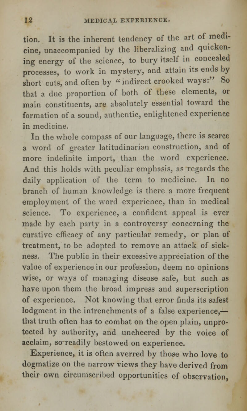 tion. It is the inherent tendency of the art of medi- cine, unaccompanied by the liberalizing and quicken- ing energy of the science, to bury itself in concealed processes, to work in mystery, and attain its ends by short cuts, and often by indirect crooked ways: So that a due proportion of both of these elements, or main constituents, are absolutely essential toward the formation of a sound, authentic, enlightened experience in medicine. In the whole compass of our language, there is scarce a word of greater latitudinarian construction, and of more indefinite import, than the word experience. And this holds with peculiar emphasis, as regards the daily application of the term to medicine. In no branch of human knowledge is there a more frequent employment of the word experience, than in medical science. To experience, a confident appeal is ever made by each party in a controversy concerning the curative efficacy of any particular remedy, or plan of treatment, to be adopted to remove an attack of sick- ness. The public in their excessive appreciation of the value of experience in our profession, deem no opinions wise, or ways of managing disease safe, but such as have upon them the broad impress and superscription of experience. Not knowing that error finds its safest lodgment in the intrenchments of a false experience,— that truth often has to combat on the open plain, unpro- tected by authority, and uncheered by the voice of acclaim, so-readily bestowed on experience. Experience, it is often averred by those who love to dogmatize on the narrow views they have derived from their own circumscribed opportunities of observation,