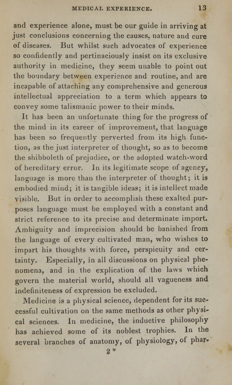 and experience alone, must be our guide in arriving at just conclusions concerning the causes, nature and cure of diseases. But whilst such advocates of experience so confidently and pertinaciously insist on its exclusive authority in medicine, they seem unable to point out the boundary between experience and routine, and are incapable of attaching any comprehensive and generous intellectual appreciation to a term which appears to convey some talismanic power to their minds. It has been an unfortunate thing for the progress of the mind in its career of improvement, that language has been so frequently perverted from its high func- tion, as the just interpreter of thought, so as to become the shibboleth of prejudice, or the adopted watch-word of hereditary error. In its legitimate scope of agency, language is more than the interpreter of thought; it is embodied mind; it is tangible ideas; it is intellect made visible. But in order to accomplish these exalted pur- poses language must be emplo}'ed with a constant and strict reference to its precise and determinate import. Ambiguity and imprecision should be banished from the language of every cultivated man, who wishes to impart his thoughts with force, perspicuity and cer- tainty. Especially, in all discussions on physical phe- nomena, and in the explication of the laws which govern the material world, should all vagueness and indefiniteness of expression be excluded. Medicine is a physical science, dependent for its suc- cessful cultivation on the same methods as other physi- cal sciences. In medicine, the inductive philosophy has achieved some of its noblest trophies. In the several branches of anatomy, of physiology, of phar. 2*