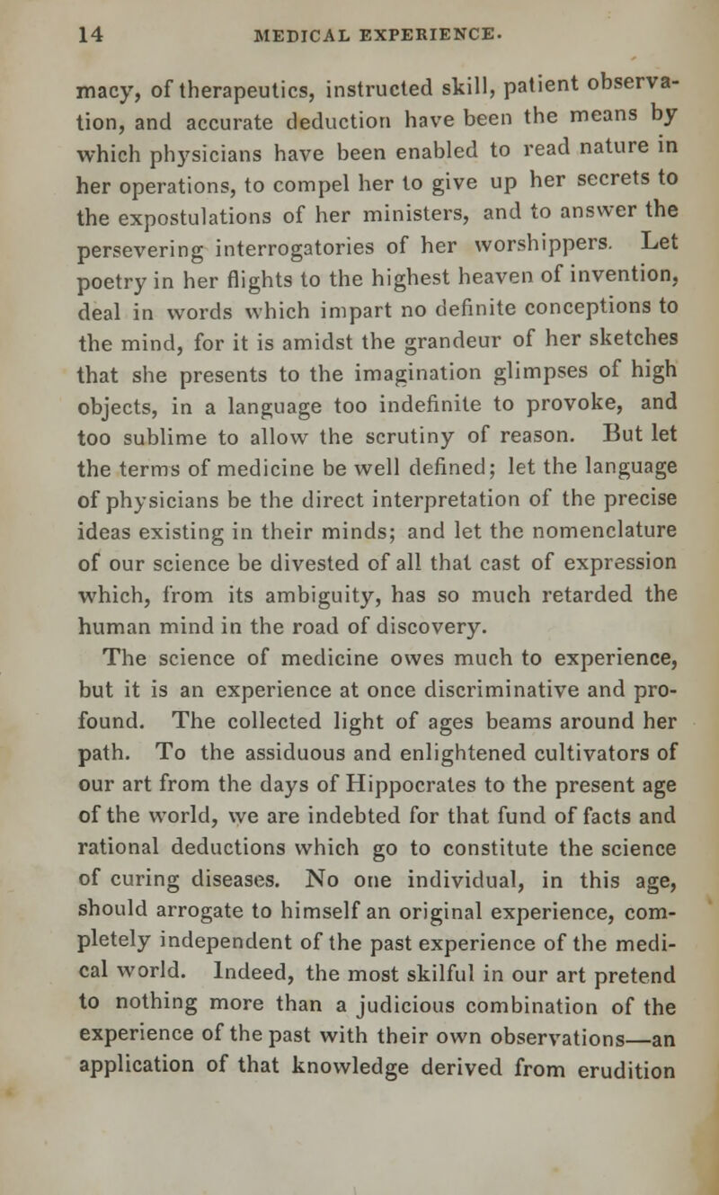 macy, of therapeutics, instructed skill, patient observa- tion, and accurate deduction have been the means by which physicians have been enabled to read nature in her operations, to compel her to give up her secrets to the expostulations of her ministers, and to answer the persevering interrogatories of her worshippers. Let poetry in her flights to the highest heaven of invention, deal in words which impart no definite conceptions to the mind, for it is amidst the grandeur of her sketches that she presents to the imagination glimpses of high objects, in a language too indefinite to provoke, and too sublime to allow the scrutiny of reason. But let the terms of medicine be well defined; let the language of physicians be the direct interpretation of the precise ideas existing in their minds; and let the nomenclature of our science be divested of all that cast of expression which, from its ambiguity, has so much retarded the human mind in the road of discovery. The science of medicine owes much to experience, but it is an experience at once discriminative and pro- found. The collected light of ages beams around her path. To the assiduous and enlightened cultivators of our art from the days of Hippocrates to the present age of the world, we are indebted for that fund of facts and rational deductions which go to constitute the science of curing diseases. No one individual, in this age, should arrogate to himself an original experience, com- pletely independent of the past experience of the medi- cal world. Indeed, the most skilful in our art pretend to nothing more than a judicious combination of the experience of the past with their own observations—an application of that knowledge derived from erudition