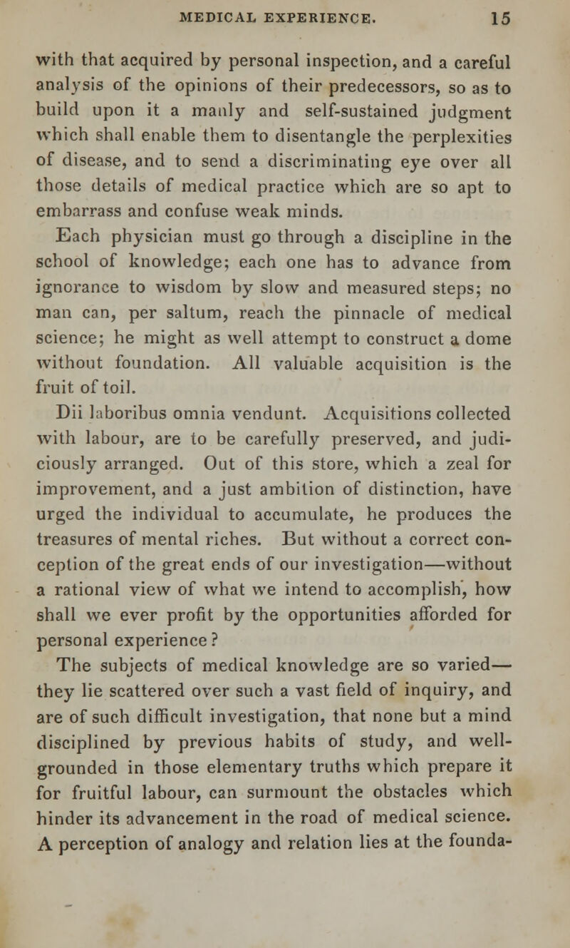 with that acquired by personal inspection, and a careful analysis of the opinions of their predecessors, so as to build upon it a manly and self-sustained judgment which shall enable them to disentangle the perplexities of disease, and to send a discriminating eye over all those details of medical practice which are so apt to embarrass and confuse weak minds. Each physician must go through a discipline in the school of knowledge; each one has to advance from ignorance to wisdom by slow and measured steps; no man can, per saltum, reach the pinnacle of medical science; he might as well attempt to construct a dome without foundation. All valuable acquisition is the fruit of toil. Dii laboribus omnia vendunt. Acquisitions collected with labour, are to be carefully preserved, and judi- ciously arranged. Out of this store, which a zeal for improvement, and a just ambition of distinction, have urged the individual to accumulate, he produces the treasures of mental riches. But without a correct con- ception of the great ends of our investigation—without a rational view of what we intend to accomplish, how shall we ever profit by the opportunities afforded for personal experience? The subjects of medical knowledge are so varied— they lie scattered over such a vast field of inquiry, and are of such difficult investigation, that none but a mind disciplined by previous habits of study, and well- grounded in those elementary truths which prepare it for fruitful labour, can surmount the obstacles which hinder its advancement in the road of medical science. A perception of analogy and relation lies at the founda-