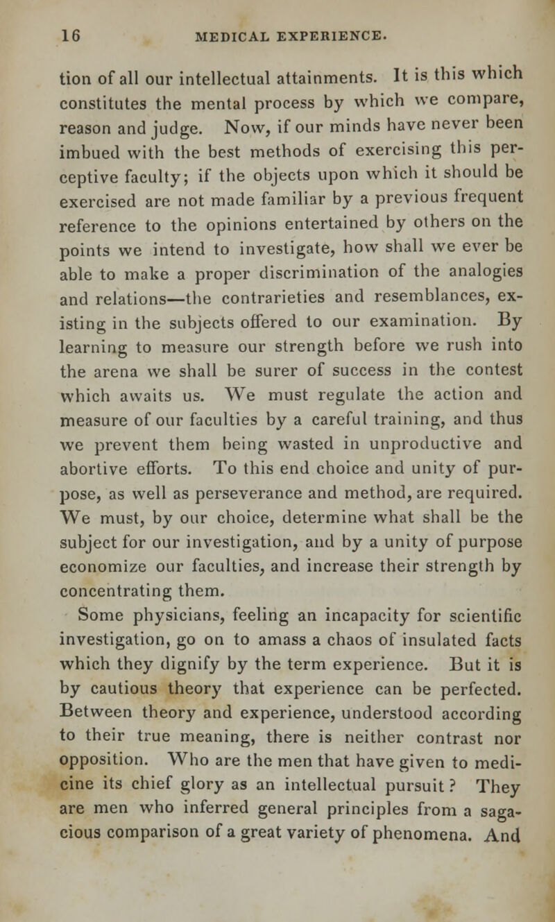 tion of all our intellectual attainments. It is this which constitutes the mental process by which we compare, reason and judge. Now, if our minds have never been imbued with the best methods of exercising this per- ceptive faculty; if the objects upon which it should be exercised are not made familiar by a previous frequent reference to the opinions entertained by others on the points we intend to investigate, how shall we ever be able to make a proper discrimination of the analogies and relations—the contrarieties and resemblances, ex- isting in the subjects offered to our examination. By learning to measure our strength before we rush into the arena we shall be surer of success in the contest which awaits us. We must regulate the action and measure of our faculties by a careful training, and thus we prevent them being wasted in unproductive and abortive efforts. To this end choice and unity of pur- pose, as well as perseverance and method, are required. We must, by our choice, determine what shall be the subject for our investigation, and by a unity of purpose economize our faculties, and increase their strength by concentrating them. Some physicians, feeling an incapacity for scientific investigation, go on to amass a chaos of insulated facts which they dignify by the term experience. But it is by cautious theory that experience can be perfected. Between theory and experience, understood according to their true meaning, there is neither contrast nor opposition. Who are the men that have given to medi- cine its chief glory as an intellectual pursuit ? They are men who inferred general principles from a saga- cious comparison of a great variety of phenomena. And