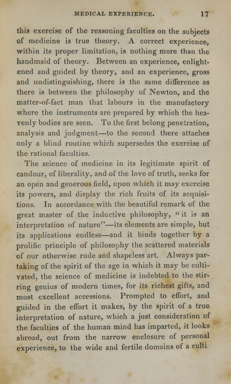 this exercise of the reasoning faculties on the subjects of medicine is true theory. A correct experience, within its proper limitation, is nothing more than the handmaid of theory. Between an experience, enlight- ened and guided by theory, and an experience, gross and undistinguishing, there is the same difference as there is between the philosophy of Newton, and the matter-of-fact man that labours in the manufactory where the instruments are prepared by which the hea- venly bodies are seen. To the first belong penetration, analysis and judgment—to the second there attaches only a blind routine which supersedes the exercise of the rational faculties. The science of medicine in its legitimate spirit of candour, of liberality, and of the love of truth, seeks for an open and generous field, upon which it may exercise its powers, and display the rich fruits of its acquisi- tions. In accordance with the beautiful remark of the great master of the inductive philosophy, it is an interpretation of nature—its elements are simple, but its applications endless—and it binds together by a prolific principle of philosophy the scattered materials of our otherwise rude and shapeless art. Always par- taking of the spirit of the age in which it may be culti- vated, the science of medicine is indebted to the stir- ring genius of modern times, for its richest gifts, and most excellent accessions. Prompted to effort, and guided in the effort it makes, by the spirit of a true interpretation of nature, which a just consideration of the faculties of the human mind has imparted, it looks abroad, out from the narrow enclosure of personal experience, to the wide and fertile domains of a culti