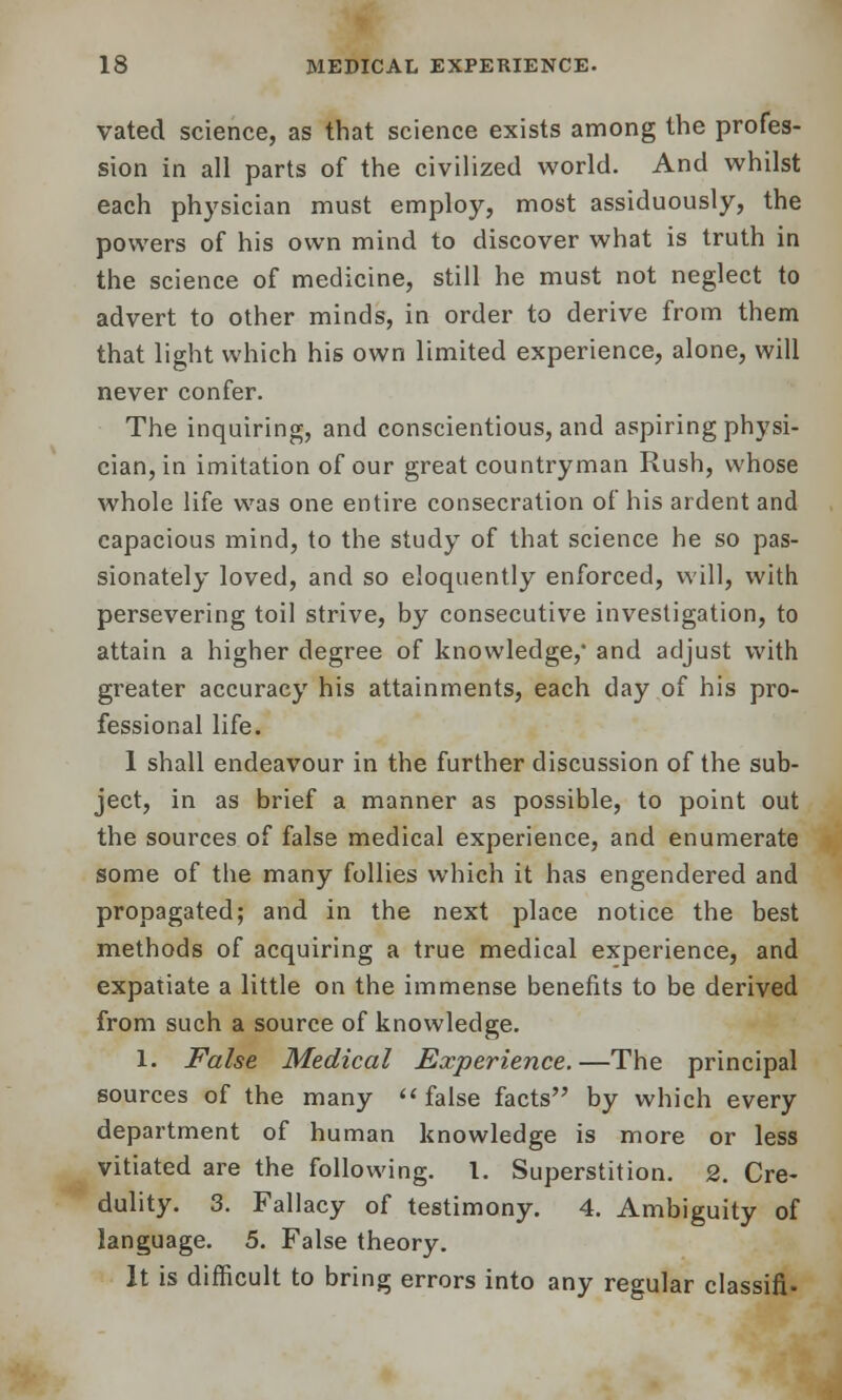 vated science, as that science exists among the profes- sion in all parts of the civilized world. And whilst each physician must employ, most assiduously, the powers of his own mind to discover what is truth in the science of medicine, still he must not neglect to advert to other minds, in order to derive from them that light which his own limited experience, alone, will never confer. The inquiring, and conscientious, and aspiring physi- cian, in imitation of our great countryman Rush, whose whole life was one entire consecration of his ardent and capacious mind, to the study of that science he so pas- sionately loved, and so eloquently enforced, will, with persevering toil strive, by consecutive investigation, to attain a higher degree of knowledge,* and adjust with greater accuracy his attainments, each day of his pro- fessional life. 1 shall endeavour in the further discussion of the sub- ject, in as brief a manner as possible, to point out the sources of false medical experience, and enumerate some of the many follies which it has engendered and propagated; and in the next place notice the best methods of acquiring a true medical experience, and expatiate a little on the immense benefits to be derived from such a source of knowledge. 1. False Medical Experience.—The principal sources of the many false facts by which every department of human knowledge is more or less vitiated are the following. 1. Superstition. 2. Cre- dulity. 3. Fallacy of testimony. 4. Ambiguity of language. 5. False theory. It is difficult to bring errors into any regular classifi-